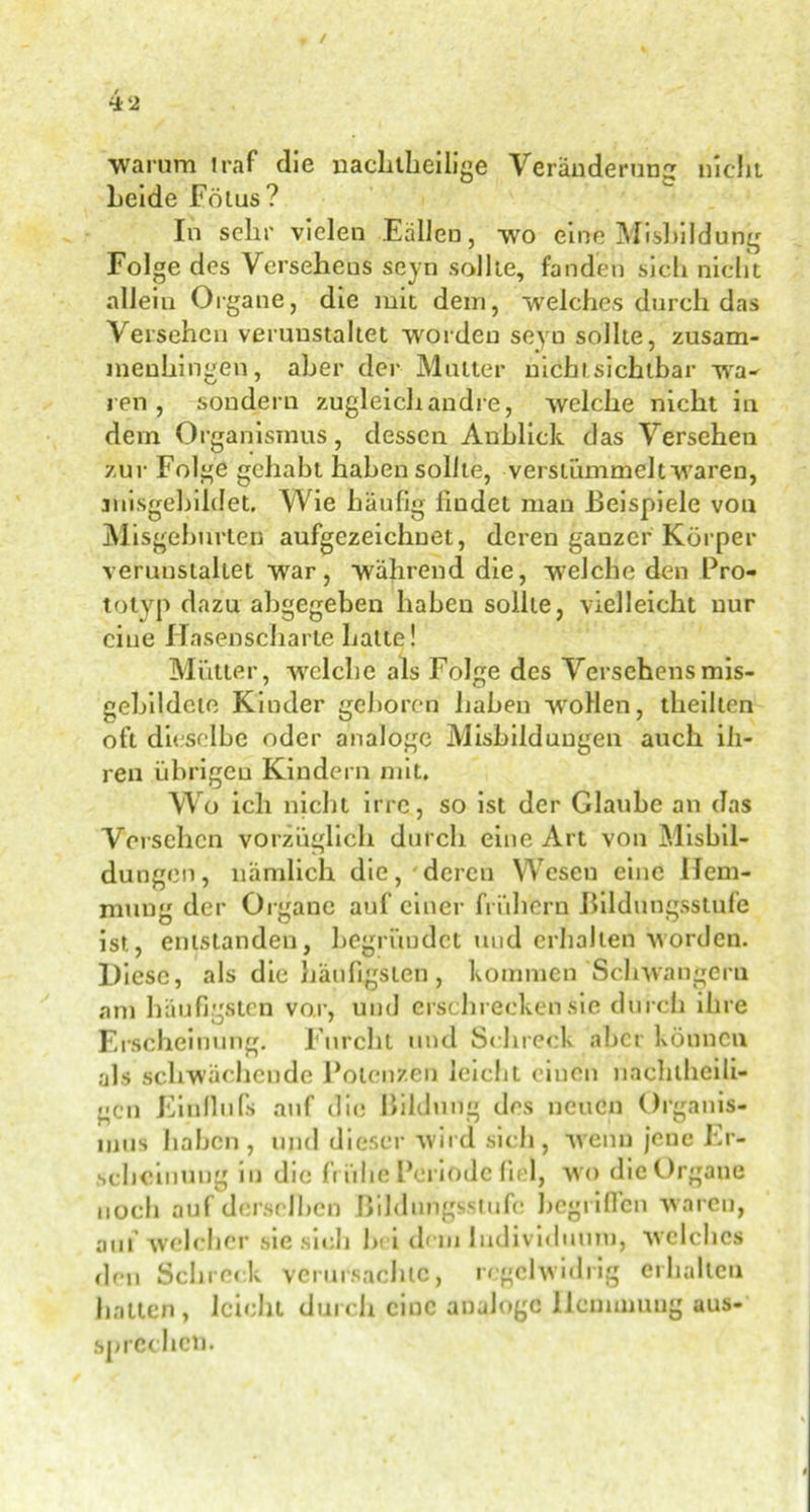 warum traf die nachtheilige Veränderung nicht Leide Frtius ? In sehr vielen Fallen, wo eine Misbildung Folge des Versehens seyn sollte, fanden sieh nicht allein Organe, die mit dein, welches durch das Versehen verunstaltet worden seyn sollte, zusam- menhingen, aber der Mutter nichl sichtbar wa- ren, sondern zugleich andre, welche nicht in dein Organismus, dessen Anblick das Versehen zur Folge gehabt haben sollte, verstümmelt waren, misgebildet. Wie häufig findet man Beispiele von Misgeburten aufgczeichuet, deren ganzer Körper verunstaltet war, während die, welche den Pro- totyp dazu abgegeben haben sollte, vielleicht nur eine Hasenscharte hatte! Mütter, welche als Folge des Versehensmis- gebildcte Kinder geboren haben wollen, theillcn oft dieselbe oder analoge Misbildungen auch ih- ren übrigen Kindern mit. Wo ich nicht irre, so ist der Glaube an das Versehen vorzüglich durch eine Art von Misbil- dungen, nämlich die, deren Wesen eine Hem- mung der Organe auf einer frühem Bildungsstufe ist, entstanden, begründet und erhalten worden. Diese, als die häufigsten, kommen Schwängern am häufigsten vor, und erschrecken sie durch ihre Erscheinung. Furcht und Schreck aber können als schwächende Potenzen leicht einen näclitheili- gen Einllufs auf die Bildung des neuen Organis- mus haben, und dieser wird sich, wenn jene Er- scheinung in die frühe Periode fiel, wo die Organe noch auf derselben Bildungsstufe begriffen waren, auf welcher sie sich bei dem Individuum, welches den Schreck verursachte, regelwidrig erhallen halten, leicht durch eine analoge Hemmung aus- sn rechet).