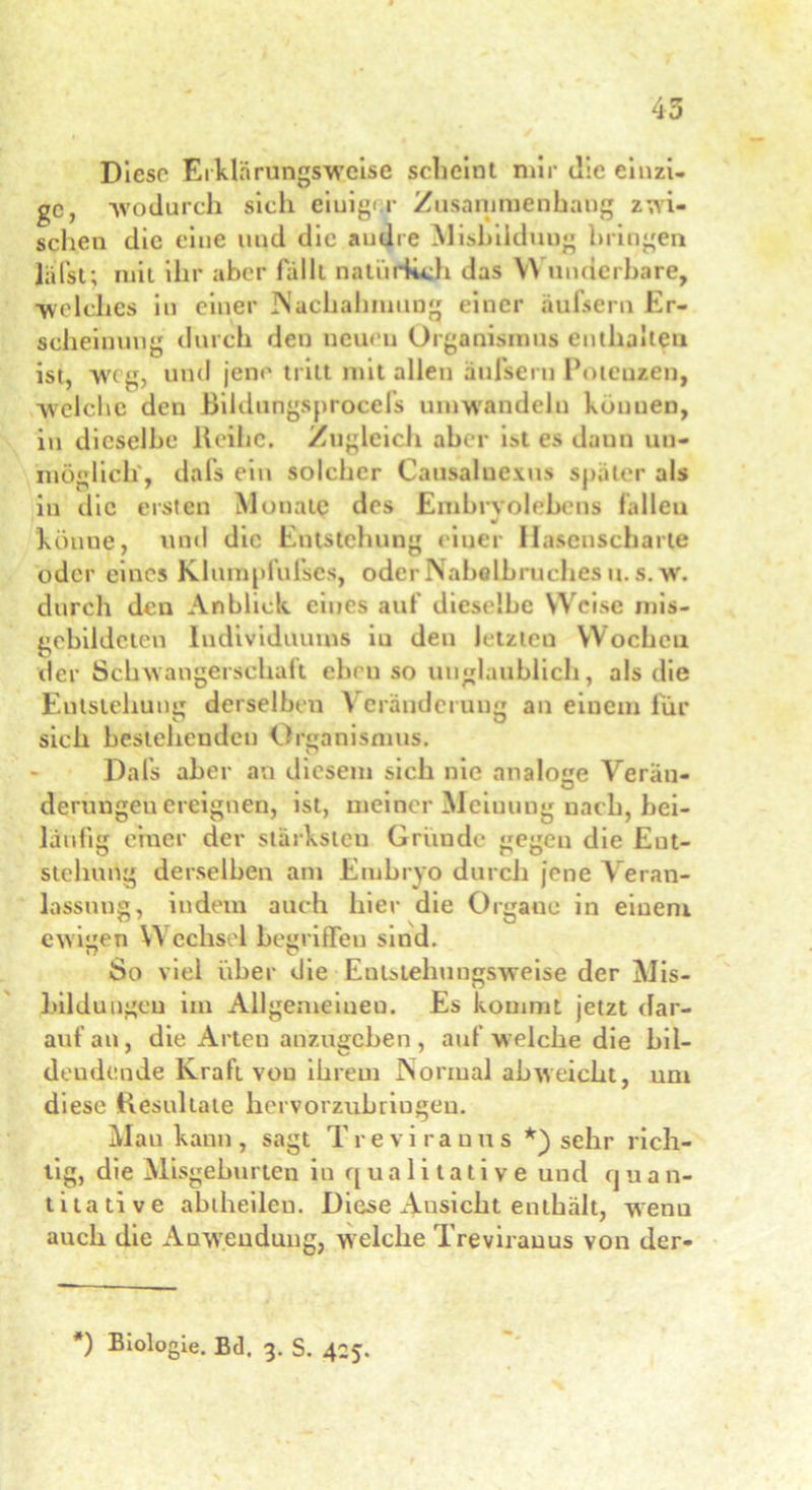 Diese Erklnrungsweise scheint mir die einzi- ge, -wodurch sich eiuiger Zusammenhang zwi- schen die eine und die andre Eisbildung bringen lälst; mit ihr aber fällt natürlich das W änderbare, ■welches in einer Nachahmung einer äufsern Er- scheinung durch den neuen Organismus enthalten ist, weg, und jene tritt mit allen äufsern Potenzen, welche den Bildungsprocels umwandeln können, in dieselbe lteihc. Zugleich aber ist es daun un- möglich, dafs ein solcher Causaluexus später als in die ersten Monate des Embrvolebens fallen m könne, mul die Entstehung einer Hasenscharte oder eines Klumpfufses, oder Nabelbruches u. s. w. durch den Anblick eines auf dieselbe Weise mis- gebildeten Individuums iu den letzten Wochen der Schwangerschaft ebenso unglaublich, als die Entstehung derselben Veränderung an einem für ö t ü sich bestehenden Organismus. Dafs aber an diesem sich nie analoge Verän- derungen ereignen, ist, meiner Mciuuug nach, bei- läufig einer der stärksten Gründe gegen die Ent- stehung derselben am Embryo durch jene Veran- lassung, indem auch hier die Organe in einem ewigen V\ cclisel begriffen sind. So viel über die Eubielmngsweise der Eis- bildungen im Allgemeinen. Es kommt jetzt dar- auf an, die Arten anzugeben, auf welche die bil- dendende Kraft von ihrem Normal ab weicht, um diese Resultate hervorzubriugeu. Man kann, sagt Treviranus *) sehr rich- tig, die Misgeburten in qualitative und qua n- titative abtheileu. Diese Ausicht enthält, wenn auch die Anwendung, welche Treviranus von der- *) Biologie. Bd. 3. S. 425.