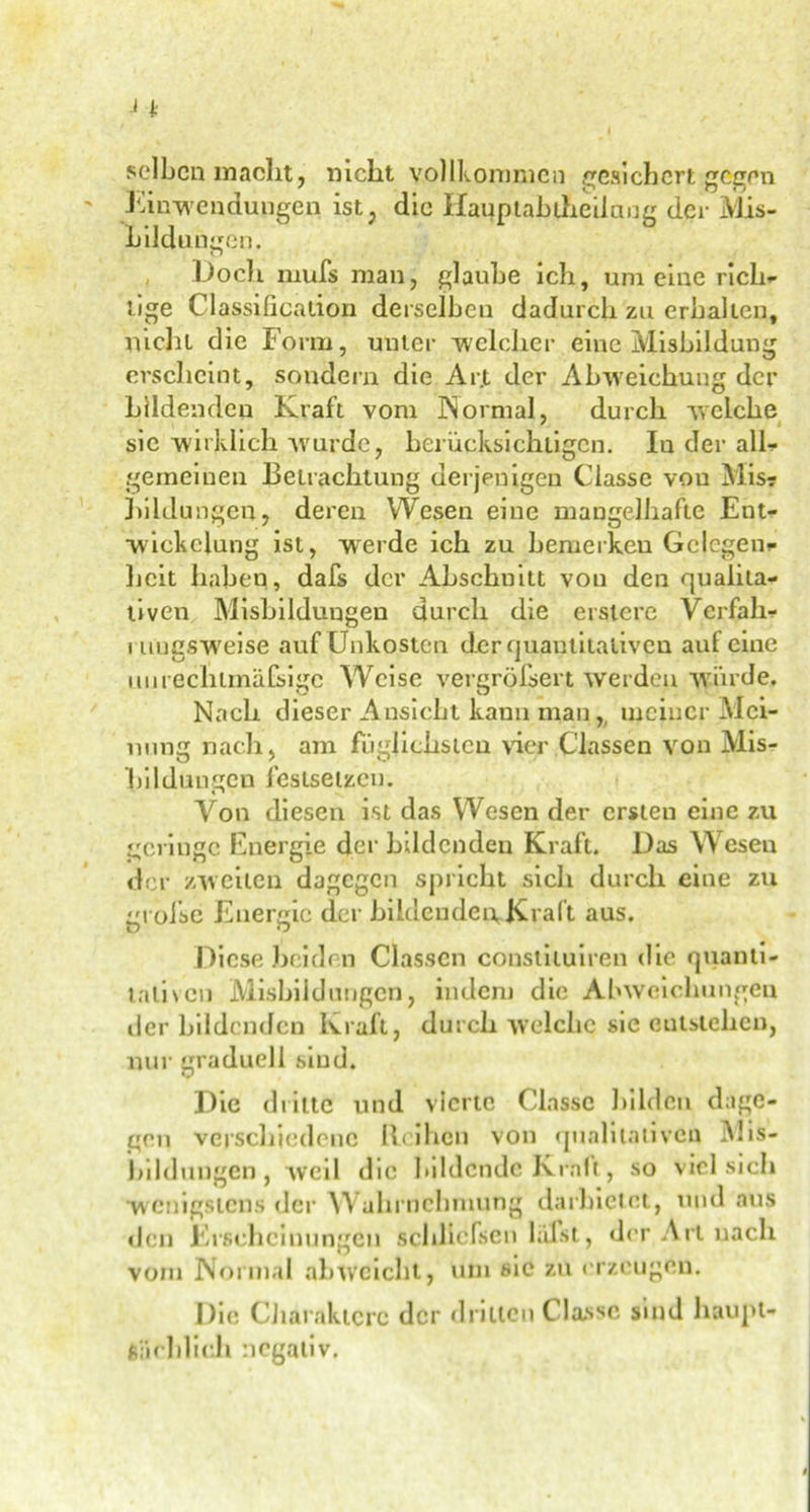 selben macht, nicht vollkommen gesichert gegen Einwendungen ist, die Uaupiabtheilang der iVIis- Lilduugen. Doch muß man, glaube ich, um eine rich- tige Classification derselben dadurch zu erhalten, nicht die Form, unter welcher eine Misbildung erscheint, soudern die Arjt der Abweichung der bildenden Kraft vom Normal, durch welche sic wirklich wurde, berücksichtigen. In der all* gemeinen Betrachtung derjenigen Ciasse von Mis? Bildungen, deren Wesen eine mangelhafte Ent- wickelung ist, werde ich zu bemerken Gelegen* heit haben, dafs der Abschuitt von den qualita- tiven Misbildungen durch die erstcre Verfall* i uuesweise auf Unkosten der quantitativen auf eine unrechtmäßige Weise vergrößert werden würde. Nach dieser Ansicht kann man,, meiner Mei- nung nach, am fuglichsten vier Classen von Mis- bildungen feslsetzen. Von diesen ist das Wesen der ersten eine zu geringe Energie der bildenden Kraft. Das Wesen der zweiten dagegen spricht sich durch eine zu große Energie der bildenden Kraft aus. Diese Beiden Classen constiluiren die quanti- tativen Misbildungen, indem die Abweichungen der bildenden Kraft, durch welche sie Gutstehen, nur graduell smd. Die dritte und vierte Ciasse bilden dage- gen verschiedene Reihen von qualitativen Mis- bildungen, weil die bildende Kraft, so viel sich wenigstens der Wahrnehmung darbietet, und aus den Erscheinungen schließen laßt, der Art nach vorn Normal ah weicht, um sic zu erzeugen. Die Charaktere der drillen Ciasse sind haupt- sächlich negativ.