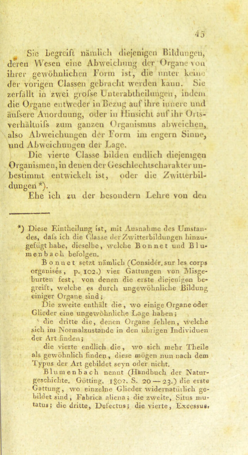 Sic begreift nämlich diejenigen Bildungen, deren Wesen eine Abweichung der Organe von ihrer gewöhnlichen Form ist, die unter keine der vorigen Classen gebracht werden kann. Sie zerfällt in zwei grofse Unterabtheilungen, indem die Organe entweder in Bezug auf ihre innere und äufserc Anordnung, oder in Hinsicht auf ihr Oits- verliältnifs zum ganzen Organismus ah weichen, also Abweichungen der Form im engem Sinne, und Abweichungen der Lage. Die vierte Classe bilden endlich diejenigen Organismen, in denen der Geschlechtscharakter un- bestimmt entwickelt ist, oder die Zwitterbil- dungen *). Ehe ich zu der besoudern Lehre von den *) Diese Eintheilung ist, mit Ausnahme des Umstan- des, dals ich die Classe der Zwitterbildungen hinzu- gefügt habe, dieselbe, welche Bon net und Blu- men b ach befolgen. Bonnet setzt nämlich (Consider. sur les corps orgnnises, p. 102.) vier Gattungen von Misge- hurten fest, von denen die erste diejenigen be- greift, welche es durch ungewöhnliche Bildung einiger Organe sind; Die zweite enthält die, wo einige Organe oder Glieder eine ungewöhnliche Lage haben; die dritte die, denen Organe fehlen, -welche sich im Normalzustände in den ubiigen Individuen der Art finden; die vierte endlich die, wo sich mehr Theile als gewöhnlich finden, diese mögen nun nach dem Typus der Art gebildet seyn oder nicht. Blumenbach nennt (Handbuch der Natur- geschichte. Gotting, igo?. S. 20 — 23.) die erste Gattung, wo einzelne Glieder widernatürlich ge- bildet sind, Fabrica aliena; die zweite, Situs mu- tatus; die dritte, Defectus; die vierte, Excessua,