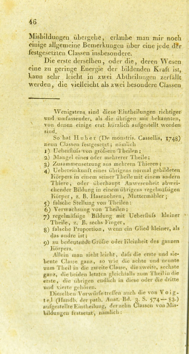 Misbilduügeu übergehe, erlaube man mir nocli einige allgemeine Bemerkungen über eine jede d?r festgesetzten Classen insbesondere. Die erste derselben, oder die, deren Wesen eine zu geringe Energie der bildenden Kraft ist, bann sehr leicht in zwei Abteilungen zerfällt werden, die vielleicht als zwei besondere Classen Wenigstens sinrl diese Einteilungen richtiger und umfassender, als die übrigen mir bekannten, von denen einige erst kürzlich auigestellt worden sind. So hat H u h e r (De. monsttis. Cassellis, I748) neun Classen festgesetzt; nämlich 1) Ueberiluis von grobem 1 heilen ; 2) Mangel eines oder mehrerer Theile; 3) Zusammensetzung aus mehrern Thieren ; 4) Ueheveinkunft eines übrigens normal gebildeten Körpers in einem seiner Theile mit einem andern Thiere, oder überhaupt Anwesenheit abwei- chender Bildung in einem übrigens regelmäßigen Körper, z. R. Hasenohren, Muttermahler j 5) falsche Stellung von Theilen: 6) Verwachsung von Theilen ; 7) regelmäfsige Bildung mit Ueherflufs kleiner Theile, z. B. sechs Finger, g) falsche l’roportion, wenn ein Glied kleiner, als das andre ist; 9) zu bedeutende Größe oder Kleinheit des ganzen Körpers. Allein man sieht leicht, dafs die erste und sie- bente Classe ganz, so wie die achte und neunte 'zum Tbeil in die zweite Classe, diezweire, sechste ganz, die beiden letzten gleichfalls zum 1 heil in die erste, die übrigen endlich in diese oder die dritte und vierte gehören. Dieselben Vorwürfe trelTipn auch die von V oig- t e.l (Hendl», der path. Annt. Bd. S. 574** $3*) aufgestellte Eint heilung, der zehn Classen vonMis- bildungcu festletzt', nämlich:
