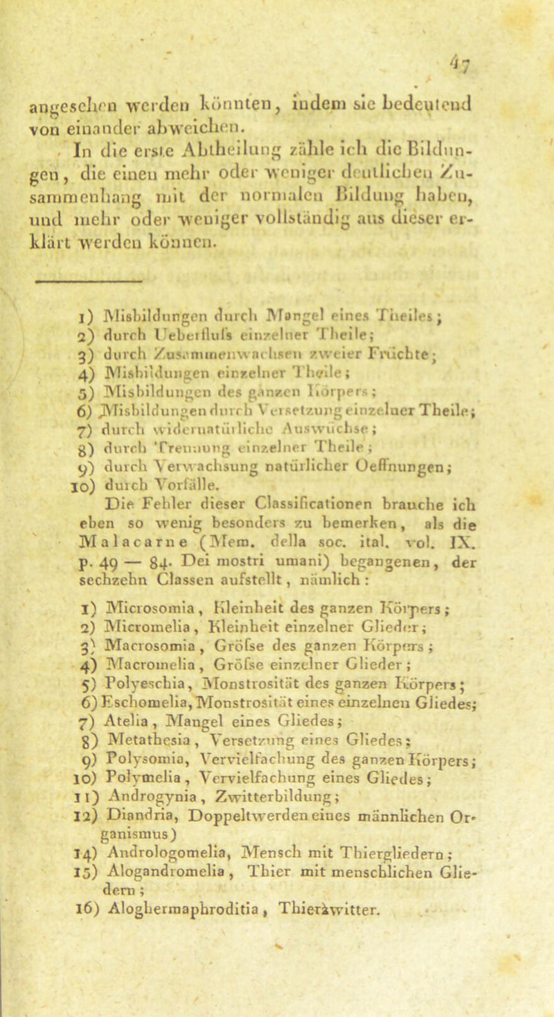 '*1 angesehen werden könnten, indem sie bedeutend von einander al)weichen. In die erste Abtheilung zähle ich die Bildun- gen , die einen mehr oder weniger deutlichen Zu- sammenhang mit der normalen Bildung haben, und mehr oder weniger vollständig aus dieser er- klärt werden können. 1) Mißbildungen durch Mangel eines Theiles; 2) durch Uebeitlufs einzelner Theilej 3) durch Zusanunemvachsnt zweier Fruchte; 4) Misbi Klungen einzelner Thcrile; 5) Misbildungcn des ganzen Körpers; 6) JMisbildungen durch Versetzung einzelner Theile; 7) durch widcruatiiiliehe Auswüchse; g) durch Trennung einzelner Theile; 9) durch Verwachsung natürlicher Oeflnungen; jo) durch Vorfälle. Die Fehler dieser Classificationen brauche ich eben so wenig besonders zu bemerken, als die Malacarne (Mem. della soc. ital. vol. IX. p. 49— 84. Dei mostri umani) begangenen, der sechzehn Classen aufstellt, nämlich : 1) Microsomia , Hleinheit des ganzen Kölners ; 2) Micromelia, Kleinheit einzelner Glieder; 3} Marrosomia, Gröfse des ganzen Körpers ; 4) Macroinelia , Gröfse einzelner Glieder ; 5) Polyeschia, Monstrosität des ganzen Körpers; 6) Eschomelia, Monstrosität eines einzelnen Gliedes; 7) Atelia, Mangel eines Gliedes; g) Metathesia , Versetzung eines Gliedes; 9) Polysomia, Vervielfachung des ganzen Körpers; 10) Polymelia, Vervielfachung eines Gliedes; 11) Androgynia , Zwitterbildung; 12) Diondria, Doppeltwerden eines männlichen Or- ganismus) 14) Andrologomelia, Mensch mit Thiergliedern ; 15) Alogandromelia , Thier mit menschlichen Glie- dern ; 16) Aloghermaphroditia , Tliieriwitter.