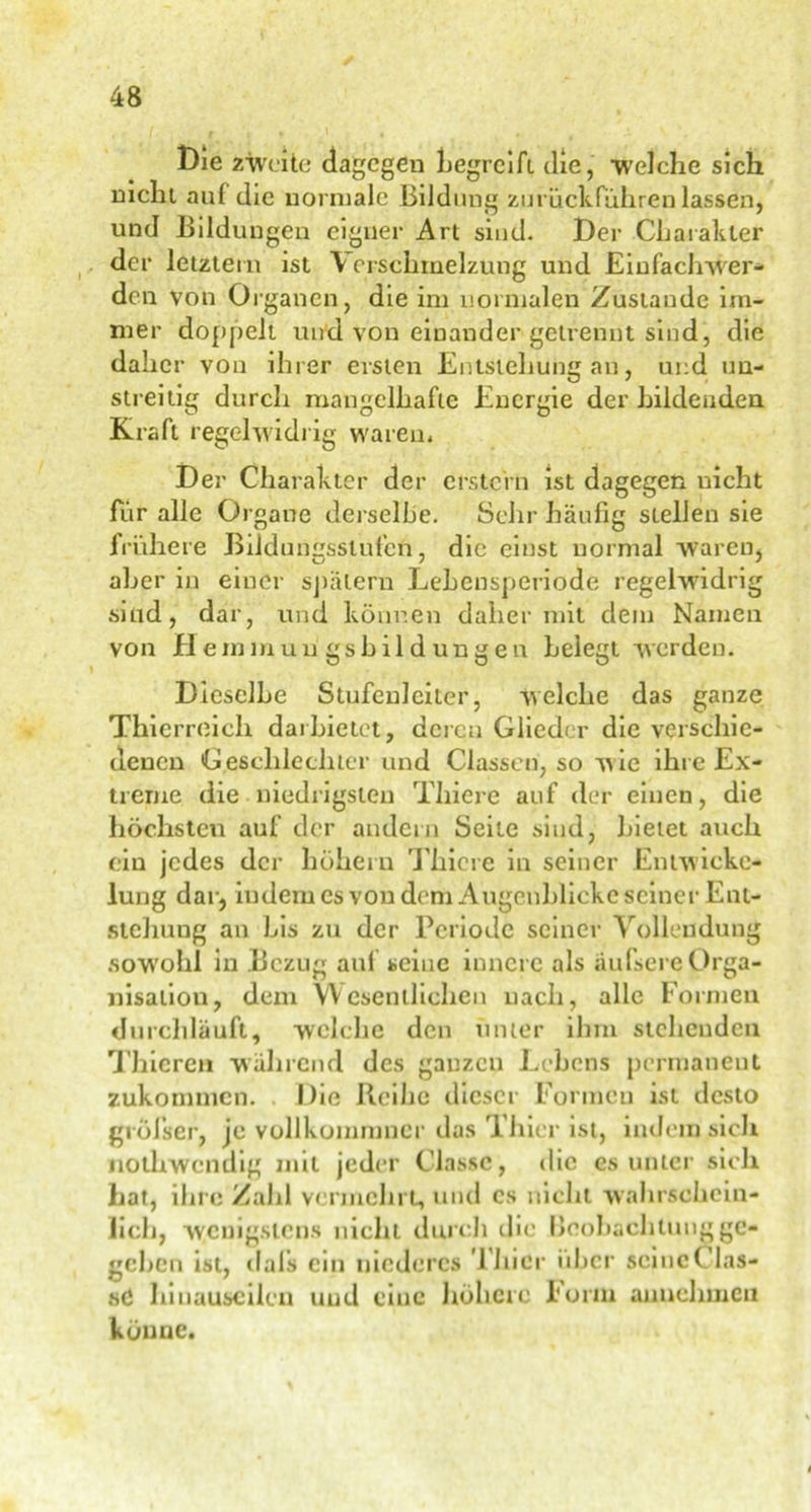 Die zweite dagegen begreift die, welche sich nicht auf die normale Bildung zu ruck führen lassen, und Bildungen eigner Art sind. Der Charakter der letztem ist \ crschmelzung und Einfacherer- den von Organen, die im normalen Zustande im- mer doppelt und von einander getrennt sind, die daher von ihrer ersten Entstehung an, und un- streitig durch mangelhafte Energie der bildenden Kraft regelwidrig waren. Der Charakter der erstem ist dagegen uicht für alle Organe derselbe. Sehr häufig stellen sie frühere Bildungsstufen, die einst normal waren, aber in einer spätem Lehensperiode regelwidrig sind, dar, und können daher mit dem Namen von Hemmuu gshildungen belegt werden. Dieselbe Stufenleiter, welche das ganze Thierreich darbietet, deren Glieder die verschie- denen Geschlechter und Classen, so wie ihre Ex- treme die niedrigsten Thiere auf der einen, die höchsten auf der andern Seite sind, bietet auch ein jedes der höhern Thiere in seiner Entwicke- lung dar, indem es von dem Augenblicke seiner Ent- stellung an bis zu der Periode seiner Vollendung sowohl in Bezug auf seine innere als äufsere Orga- nisation, dem Wesentlichen nach, alle Formen durchläuft, welche den unter ihm stehenden Thicren während des ganzen Lehens permanent zukommen. Die Reihe dieser Formen ist desto gröfser, je vollkommncr das Thier ist, indem sich nothwendig mit jeder Clnssc, die es unter sich hat, ihre Zahl vermehrt, und cs nicht wahrschein- lich, wenigstens nicht durch die beohaclilungge- geben ist, dal’s ein niederes Thier über scincClas- sC hinauseilcu und eine höhere Form annehmeu könne.