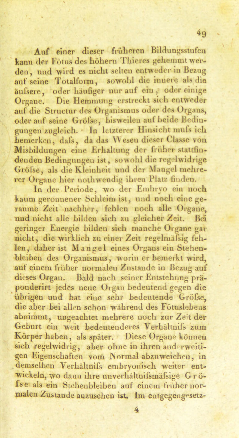 Auf einer dieser früheren Bildungsstufen kann der Fötus des höhern Thieres gehemmt wer- den, und wird es nicht selteu entweder in Bezug aufseine Totalform, sowohl die inuere als die äußere, oder häufiger nur auf ein, oder einige Organe. Die Hemmung erstreikt sich entweder auf die Struclur des Organismus oder des Organs, oder auf seine Grölst*, hiswedeu aut beide Bedin- gungen zugleich. In letzterer Hinsicht mnfs ich bemerken, dafs, da das Wesen dieser Classe von Ausbildungen eine Erhaltung der früher stattfiu- dendeu Bedingnngeu ist, sowohl die regelwidrige Grölse, als die Kleinheit und der Mangel mehre- rer Organe hier uothweudig ihren Platz finden. In der Periode, wo der Emhryo ein noch kaum geronnener Schleim ist, und noch eine ge- raume Zeit nachher, fehlen noch alle Organe, uud nicht alle bilden sich zu gleicher Zeit. Bei geringer Energie bilden sich manche Organe gar nicht, die wirklich zu einer Zeit regelmäßig feh- len, daher ist Mangel eines Orgaos ein Stehen- bleiben des Organismus, worin er bemerkt wird, auf einem früher normalen Zustande in Bezug auf dieses Organ. Bald nach seiner Entstehung prä- pouderirt jedes neue Organ bedeutend gegen die übrigen und hat eine sehr bedeutende Gröfse, die aber bei allen schon wahrend des Fötuslebens abnimmt, ungeachtet mehrere noch zur Zeit der Geburt ein weit bedeutenderes Verhältnifs zum Körper haben, als später. Diese Organe können sich regelwidrig, aber ohne in ihren and rweiti- gen Eigenschaften vom Normal abzuweichen, in demselben Verhältnifs embryonisch weiter ent- wickeln, wo daun ihre unverhältuifsmäfsige Grö- fse als ein Steheubleibeu auf einem früher nor- malen Zustaude auzuseheu ist, lm entgegengesetz- 4