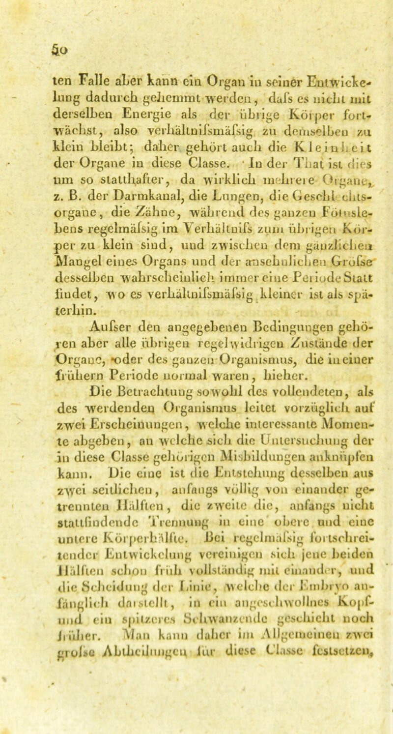 ten Falle aLer kann ein Organ in seiner Entwicke- lung dadurch gehemmt werden, dufs es nicht mit derselben Energie als der übrige Körper fort- wächst, also verhaltnifsmäfsig zu demselben za klein bleibt; daher gehört auch die Kleinheit der Organe in diese Classe. • ln der Thal ist dies um so statthafter, da wirklich mein eie Organe,, z. ß. der Darmkaual, die Lungen, die Gesohl eiiis- organe, die Zähne, während des ganzen Fötusle- bens regelmäfsig im Verhältuifs zum übrigen Kör- per zu klein siud, und zwischen dem gänzlichen Maugel eines Organs und der ansehnlichen Große desselben wahrscheinlich immer eine PeiiodeStatt Ludet, wo es verhaltnifsmäfsig kleiner ist als spä- terhin. Aufser den angegebenen Bedingungen gehö- ren aber alle übrigen regelwidrigen Zustände der Organe, •oder des ganzen Organismus, die in einer frühem Periode normal waren, hichcr. Die Betrachtung sowohl des vollendeten, als des werdenden Organismus leitet vorzüglich, auf zwei Erscheinungen, welche interessante Momen- te abgeben, au welche sieb die Untersuchung der in diese Classe gehörigen Mißbildungen anknüpfen kann. Die eine ist die Entstehung desselben aus zwei seitlichen, anfangs völlig von einander ge- trennten Hälften, die zw’citc die, anfangs nicht Staltfmdende Trennung in eine obere und eine untere Körperhafte. Bei regelmäßig fortschrei- tender Entwickelung vereinigen sich jene beiden Hälften schon früh vollständig mit einander, und die Scheidung der Linie, welche der Embryo an- fänglich daistellt, in ein augcschwollnes Kopf- und ein spitzeres Schwänzende geschieht noch früher. Man kann daher im Allgemeinen zwei grolso Ahlhcilimgcn iur diese Classe fcslsctzcn,