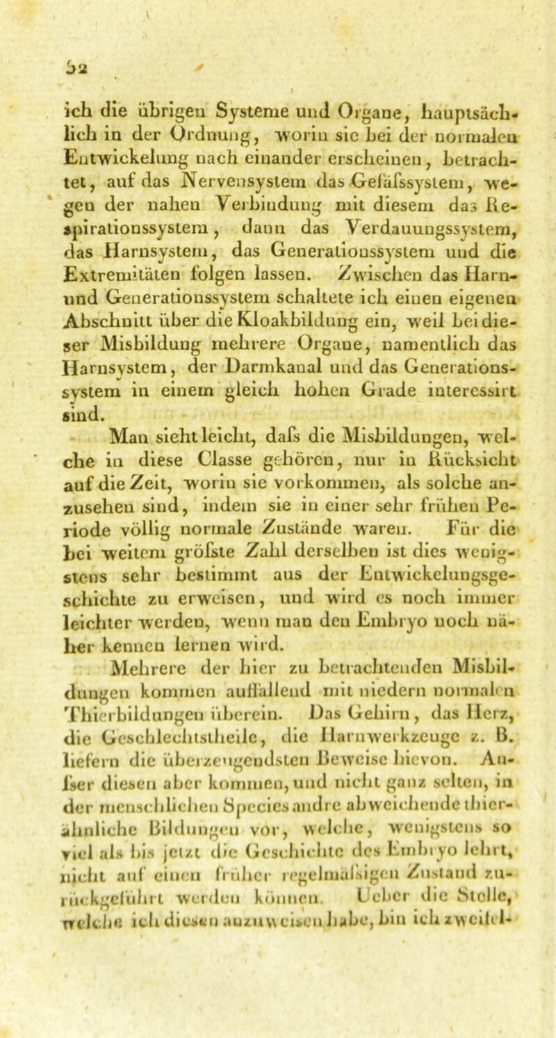 ich die übrigen Systeme und Organe, hauptsäch- lich in der Ordnung, 'worin sic hei der normalem Entwickelung nach einander erscheinen , betrach- tet, auf das Nervensystem das Gefäfssystem, we- geu der nahen Verbindung mit diesem dasRe- apirationssystem , dann das Verdauungssystem, das Harnsystem, das Generalioussysiem und die Extremitäten folgen lassen. Zwischen das Harn- und Generalioussysiem schaltete ich eiuen eigenen Abschnitt über die Kloakbiidung ein, weil bei die- ser Misbilduug mehrere Organe, namentlich das Iiarusystem, der Darmkanal und das Genei ations- system in einem gleich hohen Grade interessirt sind. Man sieht leicht, dafs die Misbildungen, wel- che in diese Classe gehören, nur in Rücksicht auf die Zeit, worin sie Vorkommen, als solche an- zusehen sind, indem sie in einer sehr frühen Pe- riode völlig normale Zustände waren. Für die bei weitem gröfste Zahl derselben ist dies wenig- stens sehr bestimmt aus der Entwiekelungsge- schichte zu erweisen, und wird es noch immer leichter werdeu, wenn man den Embryo noch nä- her kennen leinen wird. Mehrere der hier zu betrachtenden Misbil- dungen kommen auffallend mit niedern normalen Thierbildungen überein. Das Gehirn, das llcrz, die Geschlechtstheilc, die liaruwerkzeuge z. B. liefern die überzeugendsten Beweise hievon. Au- ßer diesen aber kommen, und nicht ganz selten, in der menschlichen öpcciesandre abweichende thier- ähnliche Bildungen vor, welche, wenigstens so viel als i)is jetzt die Geschichte des Embryo lehrt, nicht auf einen früher regelmäßigen Zustand zu- rückgeführt werden können. Heber die fStcllc, Welche ich diesen auzuw eisen habe, bin ich Zweifel-