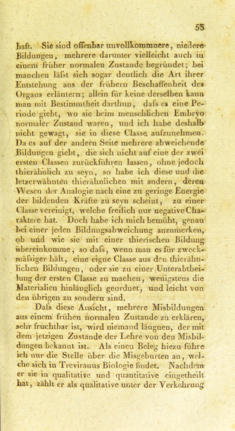 55 haft. Sie sind offenbar unvollkommnere, niedere Bildungen, mehrere darunter vielleicht auch in einem früher normalen Zustande begründet; hei manchen läfst sich sogar deutlich die Art ihrer Entstellung aus der frühem Beschaffenheit des Organs erläutern; allein für keine derselben kann man mit Bestimmtheit darthun, dals es eine Pe- riode giebt, wo sie beim menschlichen Embryo normaler Zustand waren, und ich habe deshalb nicht gewagt, sie in diese Classe aulzunehmen. Da es auf der andern Seite mehrere abw eichende Bildungen giebt, die sich nicht auf eine der zwrei ersten Classen zurückfuhren lassenj ohne jedoch thierähnlich zu seyn, so habe ich diese und die Jetzerwahnten thierähniiehen mit andern, deren Wesen der Analogie nach eine zu geringe Energie der bildenden Kräfte zu sevn scheint, zu einer Classe vereinigt, w eiche freilich nur uegaliveCha- raktere hat. Doch habe ich mich bemüht, genau bei einer jeden Bildungsabw eichung anzumerken, ob und wie sie mit einer tliierischen Bildung übereinkomme, so dafs, wenn mau es für zweck- mäfsiger hält, eine eigne Classe aus den thierähn- lichen Bildungen, oder sie zu einer Unterabthei- lung der ersten Classe zu machen, wenigstens die Materialien hinlänglich geordnet, und leicht von den übrigen zu sondern sind. Dals diese Ansicht, mehrere Misbildungen aus einem frühen normalen Zustande zu erklären, sehr lruchthar ist, wird niemand läugnen, der mit dem jetzigen Zustande der Lehre von den Misbil- dungeu bekanut ist- Als einen Beleg hiezu führe ich nur die Stelle über die Misgeburten an, wel- che sich in Treviranus Biologie findet. Nachdem er sie in qualitative und quantitative eingetheilt hat, zählt, er als qualitative unter der Verkehrung