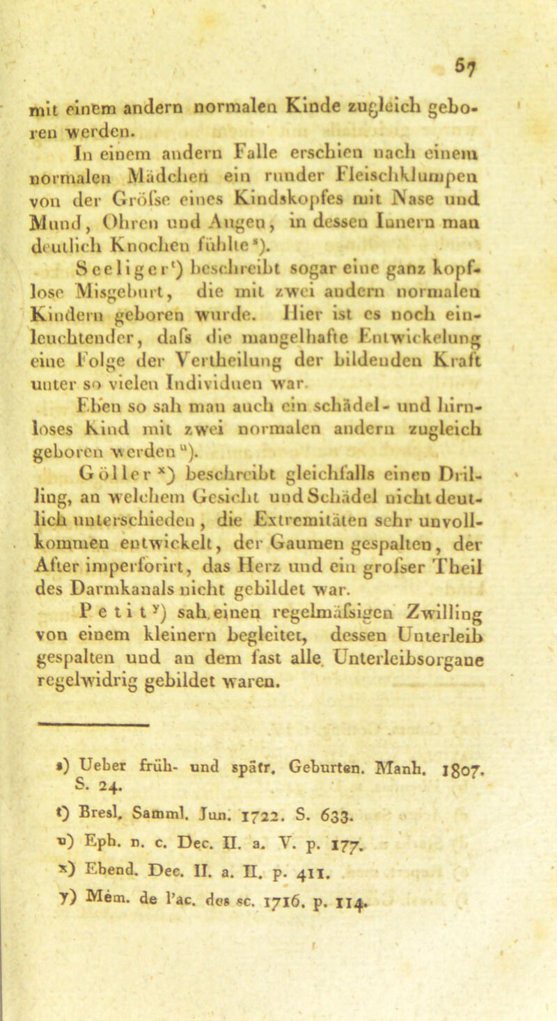 mit einem andern normalen Kinde zugleich gebo- ren werden. In einem andern Falle erschien nach einem normalen Mädchen ein runder FleischkJumpen von der Gröfse eines Kindskopfes mit iNase und Mund, Ohren und Augen, in desseu Innern mau deutlich Knochen fühlte■). Sceliger') beschreibt sogar eine ganz kopf- lose Misgeburt, die mit zwei andern normalen Kindern geboren wurde. Hier ist cs noch ein- leuchtender, dafs die mangelhafte Entwickelung eine Folge der Vertheilung der bildenden Kraft unter so vielen Individuen war. Eben so sah mau auch ein Schädel - und hirn- loses Kind mit zwei normalen andern zugleich geboren werden“). Göller x) beschreibt gleichfalls einen Dril- ling, an w elchem Gesicht und Schädel uicht deut- lich unterschieden , die Extremitäten sehr unvoll- kommen entwickelt, der Gaumen gespalten , der After imperiorirt, das Herz und ein grofser Theil des Darmkanals nicht gebildet war. P e t i t y) sah. einen regelruafsigen Zwilling von einem kleinern begleitet, dessen Unterleib gespalten und au dem fast alle Unterleibsorgane regelwidrig gebildet waren. *) Ueber früh- und spatr. Geburten. Manh. jgo7. S. 24. 0 Bresl. Samml. Ton. 1722. S. 633. u) Epb. n. c. Dec. II. a. V. p. 177. x) Ebend. Dec. II. a. II. p. 411. m y) Mem. de l’ac. des sc. 1716. p. 114. 1