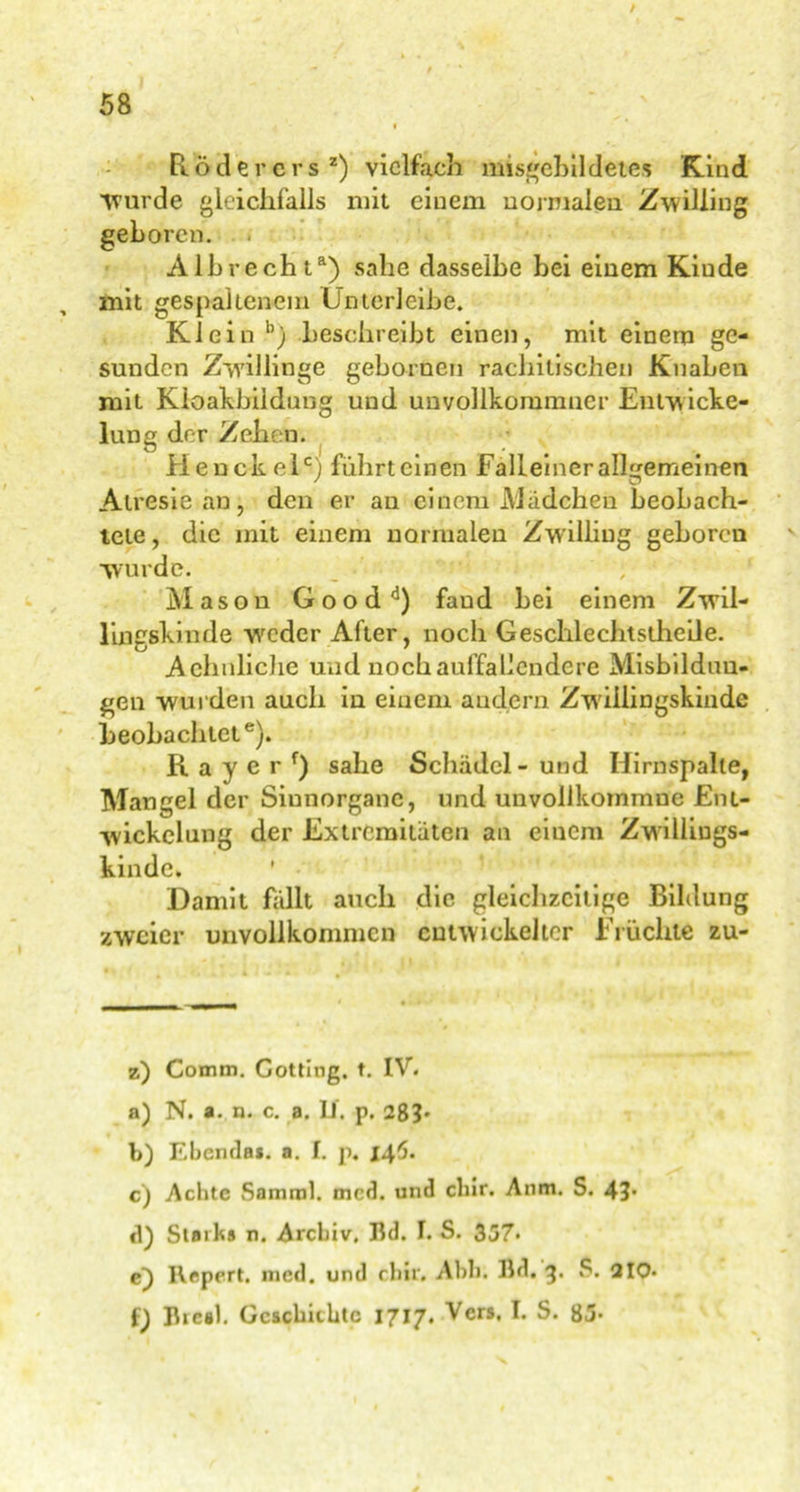 Röder er sz) vielfach misgebildetes Kind Wurde gleichfalls mit einem normalen Zwilling geboren. Alb recht8) sähe dasselbe bei einem Kiude mit gespaltenem Unterleibe. Klein b) beschreibt einen, mit einem ge- sunden Zwillinge gebornen rachitischen Knaben mit Kloafcbildung und unvollkommner Entw icke- lung der Zehen. Henckelc) führt einen Falleiner allgemeinen Atresie an, deu er an einem Mädchen beobach- tete , die mit einem normalen Zwilling geboren wurde. Mason Goodd) faud bei einem Zwil- lingskinde weder After, noch Geschlechtsthe'de. Achnliche und noch auffallendere Misbilduu- gen wurden auch in einem andern Zwillingskinde beobachtet6). R a y e r r) sähe Schädel - und Hirnspalle, Mangel der Siunorganc, und unvollkommne Ent- wickelung der Extremitäten an einem Zwilliugs- kinde. Damit fällt auch die gleichzeitige Bildung zweier unvollkommen entwickelter Früchte zu- z) Comm. Gotting, t. IV. a) N. a. n. c. a. If, p. 28b b) Ebenda*, a. I. p. 146. c) Achte Samml. mcd. und cliir. Anm. S. 4b d) Stark# n. Archiv. Bd. I. S. 357- e) Repert. nied. und ebir. Abb. Bd. 3. S. 210* f) Bieal. Geschichte 1717. Vers. I. S. 83-