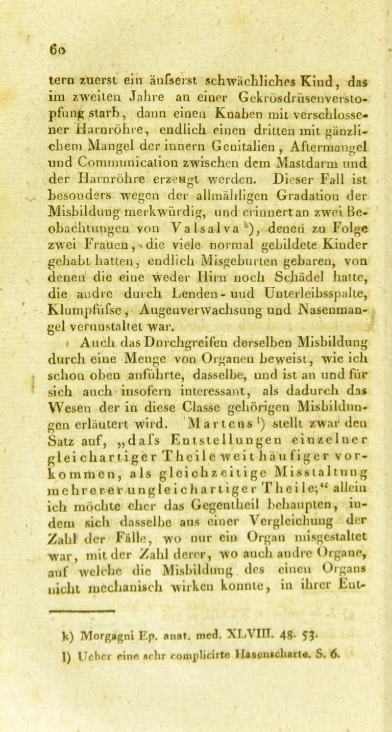 tern zuerst ein äufserst schwächliches Kind, das im zweiten Jahre an eiuer Gekrüsdi üsenversto- pfung starb, dann einen Knaben mit verschlosse- ner Harnröhre, endlich einen dritten mit gänzli- chem Mangel der iunern Geuitalien , Aftermangel und Communication zwischen dem Mastdarm und der Harnröhre erzeugt werden. Dieser Fall ist besonders vregen der allmähligen Gradation der Misbildung merkwürdig, und erinnert an zwei Be- obachtungen von Vaisalvak), denen zu Folge zwei Frauen, die viele normal gebildete Kinder gehabt hatten, endlich Misgeburten gebaren, von denen die eine wieder Hirn noch Schädel hatte, die andre durch Lenden - uud Ünterleibsspalte, Klump füfse, Augenverwachsung und Wasenman- gel verunstaltet war. » Auch das Dnrchgreifen derselben Misbildung durch eine Menge von Organen beweist, wie ich schou oben anführte, dasselbe, und ist an und für sich auch insofern interessant, als dadurch das Wesen der in diese Classc gehörigen Misbildun- gen erläutert wird. Martens * l) stellt zwar den Satz auf, „dafs Entstellungen einzelner gleichartiger Thei 1 e weit häufiger Vor- kommen, als gleichzeitige M i s s t a 11 u n g mehrerer ungleichartiger TheiIe;“ allein ich möchte eher das Gegentheil behaupten, iu- dem sich dasselbe aus einer Vergleichung der Zahl der Fälle, wo nur ein Organ mißgestaltet war, mit der Zahl derer, wo auch andre Organe, auf welche die Misbildung des einen Organs nicht mechanisch wirken konnte, in ihrer Fut- k) Morgagni Ep. nnat. mcd. XLVIIT. 48- 53* l) Ucbrr ein«*, »rhr roniplicirto 1 lasenicliarttt. S. 6.