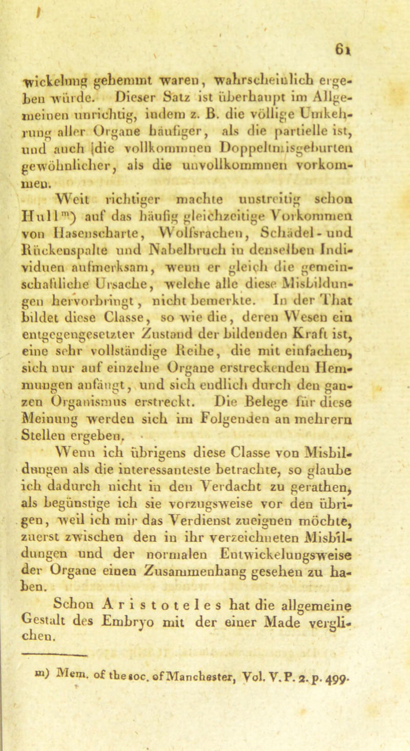 I 6i Wickelung gehemmt waren, wahrscheinlich erge- ben würde. Dieser Satz ist überhaupt im Allge- meinen unrichtig, indem z. ß. die völlige Umkeh- rung aller Organe häufiger, als die partielleist, und auch jdie vollkommnen Doppeltmisgehurten gewöhnlicher, als die uuvollkommnen Vorkom- men. Weit richtiger machte unstreitig schon Hüll™) auf das häufig gleichzeitige Vorkommen von Hasenscharte, Wolfsrachen, Schädel-und Rückenspalle und Nabelbruch in denselben Indi- viduen aufmerksam, wenn er gleich die gemein- schaftliche! Ursache, welche alle diese MisLildun- gen hervorbringt, nicht bemerkte. In der 'L hat bildet diese Classe, so wie die, deren Wesen ein entgegengesetzter Zustand der bildenden Kraft ist, eine sehr vollständige Reihe, die mit einfachen, sich nur auf einzelne Organe erstreckenden Hem- mungen anfängt, und sich endlich durch deu gau- zen Organismus erstreckt. Die Belege für diese Meinung werdeu sich im Folgenden an mehrern Stellen ergehen. Wenn ich übrigens diese Classe von Misbil- dungen als die interessanteste betrachte, so glaube ich dadurch nicht in den Verdacht zu gerathen, als begünstige ich sie vorzugsweise vor den übri- gen, weil ich mir das Verdienst zueignen möchte, zuerst zwischen den in ihr verzeichneten Mishil- dungen und der normalen Entwickelungsweise der Organe einen Zusammenhang gesehen zu ha- ben. Schon Aristoteles hat die allgemeine Gestalt des Embryo mit der einer Made vergli- chen.