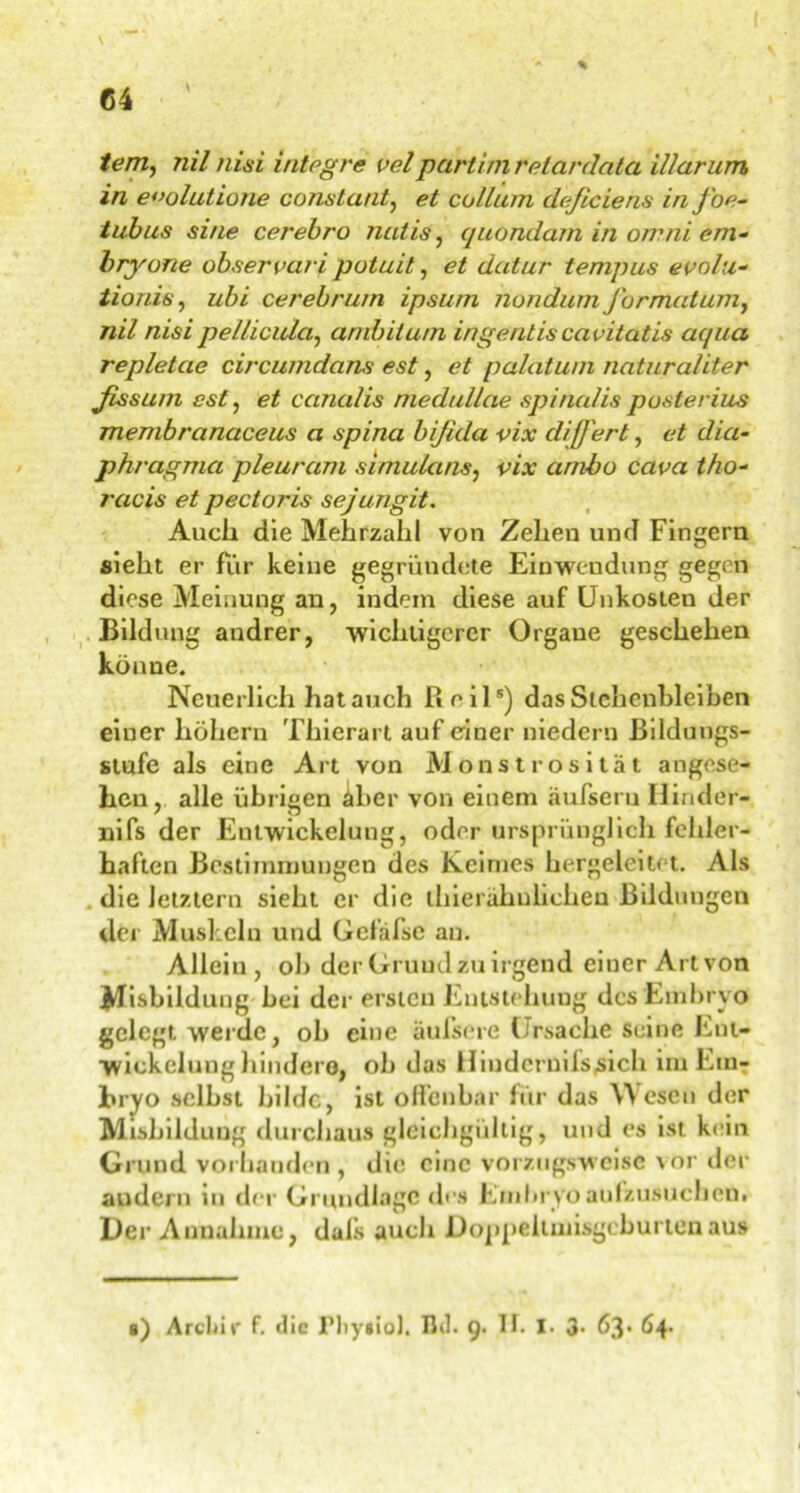 % tem, 7iil nisi integre velpartim retardata Warum in e<>olutione constant, et collum deficiens inj'oe- tubus sine cerebro Tiutis, quondam in omni em- bryone observari poluit, et datur tempus evolu- tionis, ubi cerebrum ipsurn nondum Jbrmatumt nil nisi pellicula, anibitu/n ingentis cavitatis aqua repletae circumdans est, et palatwn naturaliter fissum est, et canalis meduUae spinalis posterius membranaceus a spina bifida vix diß'ert, et dia- phragma pleuram simulans, vix ambo cava tho- 7'acis et pectoris sejungit. Auch die Mehrzahl von Zehen und Fingern sieht er für keine gegründete Einwendung gegen diese Meinung an, indem diese auf Unkosten der Bildung andrer, ‘wichtigerer Organe geschehen könne. Neuerlich hat auch Reil5) das Stchcnhleiben einer hohem Thierart auf einer uiedern Bildungs- stufe als eine Art von Monstrosität angese- hen, alle übrigen äber von einem äufseru Hinder- nifs der Entwickelung, oder ursprünglich fehler- haften Bestimmungen des Keimes hergeleitet. Als die letztem sieht er die thiei ähnlichen Bildungen der Muskeln und Gefäfse au. Allein, ob der Grund zu irgend einer Art von Mißbildung bei der ersten Entstehung des Embryo gelegt werde, ob eine äulsere Ursache seine Ent- wickelung hindere, ob das Hiudernifs^ich im Em- bryo selbst bilde, ist offenbar für das Wesen der Misbildung durchaus gleichgültig, und es ist kein Grund vorhanden, die eine vorzugsweise \or der andern in der Grundlage des Embryo aufzusuchcn. Der Annahme, dals auch Doppeitniisgcburtenaus s) Archiv- f. die lMiygioJ. IJd. 9. II. I- 3- 63*