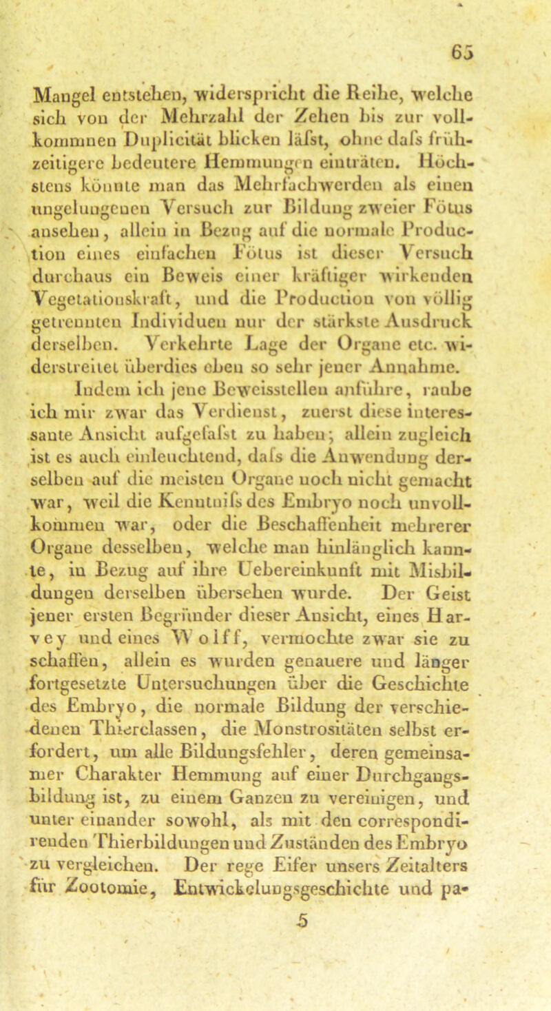 63 Mangel entstehen, widerspricht die Reihe, welche sich von der Mehrzahl der Zehen bis zur voll- komnmen Dnplicilät blicken läfst, ohne dafs früh- zeitigere bedeutere Hemmungen einträten. Höch- stens könnte man das Mehrfachwerden als eiueu ungelungcücu Versuch zur Bildung zweier Fötus ausehen , allein in Bezug auf die normale Produc- tion eines einfachen Fötus ist dieser Versuch durchaus ein Beweis einer kräftiger wirkenden Vegetatiouskraft, und die Production von völlig getrennten Individuen nur der stärkste Ausdruck derselben. Verkehrte Lage der Organe etc. wi- derstreitet überdies oben so sehr jener Annahme. Indem ich jene Beweisstellen anführe, rauhe ich mir zwar das Verdienst, zuerst diese interes- sante Ansicht aufgefafst zu haben; allein zugleich ist es auch einleuchtend, dals die Anwendung der- selben auf die meisten Organe uoch nicht gemacht war, weil die Kenutuifsdcs Embryo noch unvoll- kommen war, oder die Beschaffenheit mehrerer Organe desselben, welche mau hinlänglich kann- te, in Bezug auf ihre Uebereinkunft mit Misbil- dungeu derselben übersehen wurde. Der Geist jener ersten Begründer dieser Ansicht, eines H ar- vey und eines V\ olff, vermochte zwar sie zu schaffen, allein es wurden genauere und länger fortgesetzte Untersuchungen über die Geschichte des Embryo, die normale Bildung der verschie- denen Tlnerclassen, die Monstrositäten selbst er- fordert, um alle Bildungsfehler, deren gemeinsa- mer Charakter Hemmung auf einer Dnrchgaugs- bildung ist, zu einem Ganzeu zu vereinigen, und unter einander sowohl, als mit den correspondi- reuden Thierbilduugen uud Zuständen des Embryo zu vergleichen. Der rege Eifer unsers Zeitalters für Zootomie, EntwickcluDgsgeschiehte und pa-