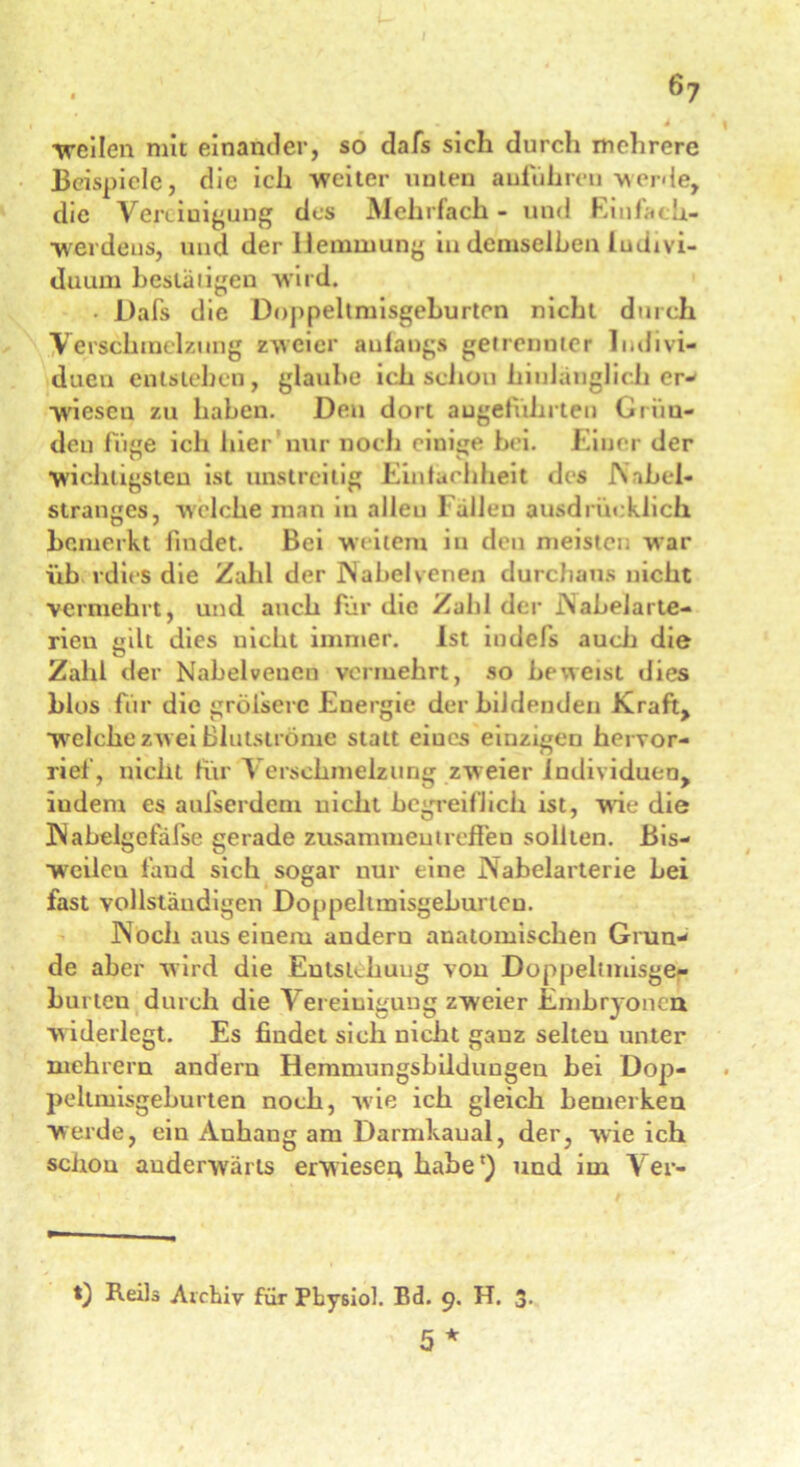 . ä -weilen mit einander, so dafs sich durch mehrere Beispiele, die ich weiter unten auführeu werde, die Vereinigung des Mehrfach - und Einfach- werdeus, und der Hemmung in demselben Indivi- duum bestätigen wird. • Dafs die Doppeltmisgeburten nicht durch Verschmelzung zweier anfangs getrennter Indivi- duen entstehen, glaube ich schon hinlänglich er* wicscu zu haben. Den dort angeführten Griiu- deu füge ich hier nur noch einige bei. Einer der wichtigsten ist unstreitig Eintachheit des INabel- stranjics, welche man in alleu Fällen ausdrücklich bemerkt findet. Bei weitem in den meistei war üb rdies die Zahl der IN abel venen durchaus nicht vermehrt, und auch für die Zahl der iNabelarte- rieu mit dies uicht immer. Ist indefs auch die Zahl der Nabel venen vermehrt, so beweist dies blos für die grölserc Energie der bildenden Kraft, welche zw ei Blutströme statt eiucs einzigen hervor- rief, nicht für A erschmelzung zweier Individuen, iudem es aufserdem uicht begreiflich ist, wie die INabelgefäfse gerade Zusammentreffen sollten. Bis- weilcu fand sich sogar nur eine Nabelarterie bei fast vollständigen Doppeltmisgeburten. IN och aus einem andern anatomischen Grun- de aber wird die Entstehung von Doppeltmisge- burlen durch die Vereinigung zweier Embryonen w iderlegt. Es findet sich nicht ganz selten unter mehrern andern Hemmungshildungeu hei Dop- peltmisgeburten noch, wie ich gleich bemerken werde, ein Auhang am Darmkaual, der, wie ich schou anderwärts erwiesen habe') und im Ver- t) Reils Archiv für Pby6iol. Bd. 9. H. 3- 5 *