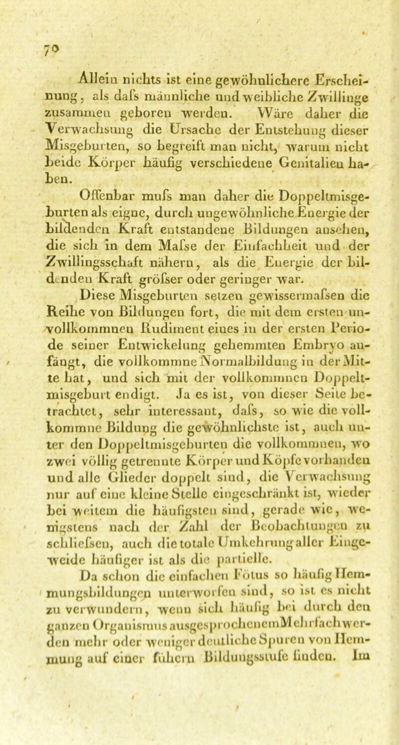 7° \ Allem nichts ist eine gewöhnlichere Erschei- nung, als aafs männliche und w eibliche Zwillinge zusammen geboren werdeu. Ware daher die \ erwachsuug die Ursache der Entstehung dieser Misgeburten, so begreift man nicht, warum nicht beide Körper häufig verschiedene Genitalieu ha- ben. Offenbar mufs man daher die Doppeltmisge- burten als eigne, durch ungewöhnliche Energie der bildenden Kraft entstandene Bildungen ansehen, die sich in dem Mafse der Einfachheit und der Zwillingsschaft nähern, als die Energie der bil- denden Kraft gröfser oder geringer war. Diese Misgeburten setzen gewissermafsen die Reihe von Bildungen fort, die mit dem ersten un- vollkommneu Rudiment eiues in der ersten Perio- de seiner Entwickelung gehemmten Embryo an- fängt, die vollkommneNormalbildung in derM.it- tehat, und sich mit der vollkommncn Doppelt- misgeburt endigt. Ja es ist, von dieser Seite be- trachtet, sehr interessant, dafs, so wie die voll- kommne Bildung die gewöhnlichste ist, auch uu- ter den Doppeltmisgeburten die vollkonnnnen, wo zwei völlig getrennte Körper und Köpfe vorhanden und alle Glieder doppelt siud, die Verwachsung nur auf eine kleine Stelle eingeschränkt ist, wieder bei weitem die häufigsten sind, gerade wie, we- nigstens nach der Zahl der Beobachtungen zu schliefscn, auch die totale Umkehrung aller Einge- weide häufiger ist als die partielle. Da schon die einfachen Eölus so häufiglTcm- mungsbildungen unterworfen sind, so ist cs nicht zu verwundern, wenn sich häufig hei durch den ganzen OrganismusausgcsprochoncmMchrfaehwer- den mehr oder weniger deutliche Spuren von Hem- mung auf einer fuhern Bildungsstufe finden, lin