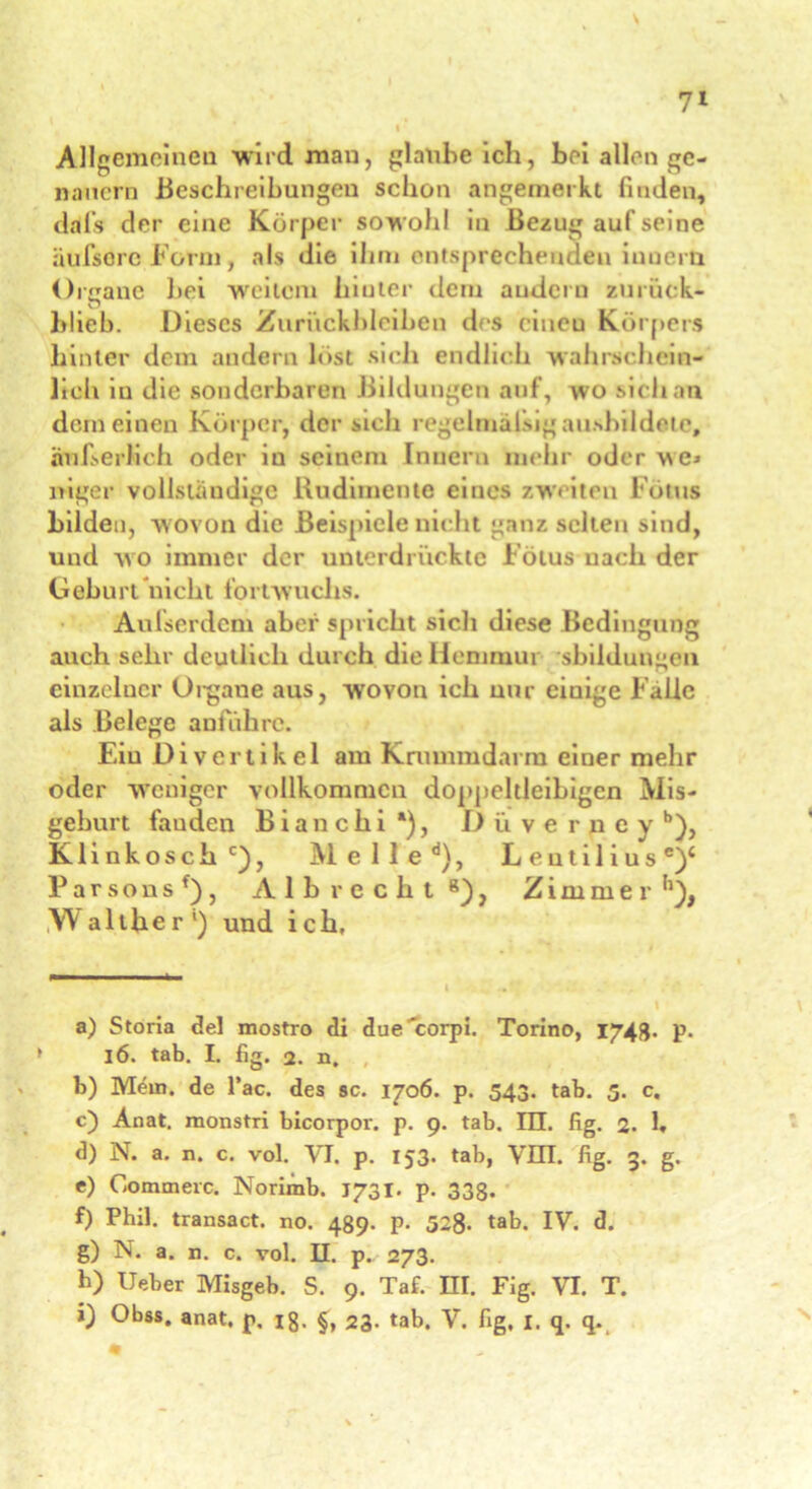 Allgemeinen wird man, glaube ich, bei allen ge- nauem Beschreibungen schon angemerkt finden, ddfs der eine Körper sowohl in Bezug auf seine äufsorc Form, als die ihm entsprechenden iuuern Organe bei weitem hinter dem andern zuruck- blieb. Dieses Zurückbleiben des cineu Körpers hinter dem andern hist si eh endlich wahrschein- lich in die sonderbaren Bildungen auf, wo sich an dem einen Körper, der sich regelmäßig ausbildetc, äußerlich oder in seinem Innern mehr oder ^e> niger vollständige Rudimente eines zweiten Fonts bilden, wovon die Beispiele nicht ganz selten sind, und wo immer der unterdrückte Fötus nach der Gehurt nicht fortwuclis. Aufserdcm aber spricht stell diese Bedingung auch sehr deutlich durch dielicmmui sbildungen einzelner Organe aus, w'ovon ich nur eiuige Falle als Belege anführe. Eiu Divertikel am Krummdarm einer mehr oder weniger vollkommen doppeltleibigcn Mis- geburt fanden B i a n c b i *), Düverpey b), K1 i n k o s c h c), M e 1 1 e d), L e u t i 1 i u s e)‘ Parsonsf), Alb recht 8), Zimmer IWalther1) und ich. a) Storia de! mostro di due'corpi. Torino, 1743. p. 16. tab. I. fig. 2. n. b) Mein, de l’ac. des sc. 1706. p. 543. tab. 5. c. c) Anat. raonstri bicorpor. p. 9. tab. III. fig. 2. 1. d) N. a. n. c. vol. VI. p. 153. tab, VIII. fig. 3. g. e) Gommerc. Norimb. J731. p. 338. f) Phil, transact. no. 489. p. 52g. tab. IV. d. g) N. a. n. c. vol. II. p. 273. h) Ueber Misgeb. S. 9. Taf. HI. Fig. VI. T. i) Obss. anat. p. ig. §, 23. tab. V. fig, 1. q. q.