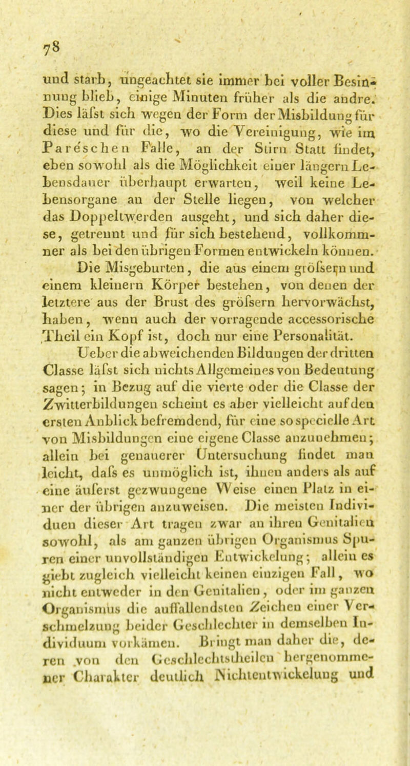 und starb, ungeachtet sie immer bei voller Besin- nung blieb, einige Minuten früher als die andre. Dies labst sich wegen der Form der Misbil düng für diese und für die, wo die Vereinigung, wie im Pareschen Falle, an der Stirn Statt lindet, eben sowohl als die Möglichkeit einer langem Le- bensdauer überhaupt erwarten, weil keine Le- Lensorgane an der Stelle liegen, von welcher das Doppellwerden ausgebt, und sich daher die- se, getrennt und für sich bestehend, volikomm- ner als bei den übrigen Formen entwickeln können. Die Misgeburteu, die aus einem gtöfse^n und einem kleinern Körper bestehen, von denen der letztere aus der Brust des gröfsern hervorwächst, haben, wenn auch der vorragende accessorische Theil ein Kopf ist, doch nur eine Personalität. Uebcr die abweichenden Bildungen der dritten Classe läfst sich nichts Allgemeines von Bedeutung sagen; in Bezug auf die vierte oder die Classe der Zwitterbildungen scheint es aber vielleicht auf den ersten Anblick befremdend, für e ine sospeciclle Art von Misbildnngcn eine eigene Classe anzuuehmeu; allein bei genauerer Untersuchung lindet man leicht, dafs es unmöglich ist, ihnen anders als auf eine äuferst gezwungene Weise einen Platz in ei- ner der übrigen auzuweisen. Die meisten Indivi- duen dieser Art tragen zwar an ihren Genitalien sowohl, als am ganzen übrigen Organismus Spu- ren einer unvollständigen Entwickelung”, allein cs giebt zugleich vielleicht keinen eiuzigen Fall, wo nicht entweder in den Geuitalicn, oder im ganzen Organismus die auffallendsten Zeiehcu einer Ver- schmelzung beider Geschlechter in demselben In- dividuum vorkämen. Bringt man daher die, de- ren .von den Gcschlcchtstheilcu hergenommc- ncr Charakter deutlich INichtentwickelung und