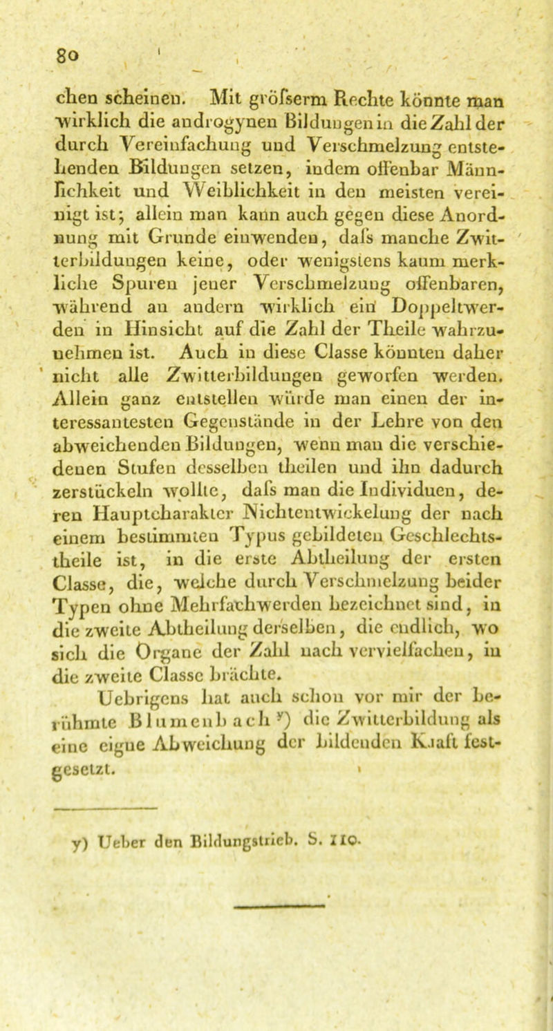 / 80 — ,  r- chen scheinen. Mit gröfserm Piechte könnte man wirklich die audrogynen Bildungen in die Zahl der durch Vereinfachung und Verschmelzung entste- henden Bildungen setzen, indem offenbar Männ- lichkeit und Weiblichkeit in den meisten verei- nigt ist; allein man kaun auch gegen diese Anord- nung mit Grunde einwenden, dafs manche Zwit- terbildungen keine, oder wenigstens kaum merk- liche Spuren jener Verschmelzung offenbaren, •während an andern wirklich ein Doppeltwer- den in Hinsicht auf die Zahl der Theile walirzu- uehmeu ist. Auch in diese Classe könnten daher nicht alle Zwitterbildungen geworfen werden. Allein ganz entstellen winde man einen der in- teressantesten Gegenstände in der Lehre von den abweichenden Bildungen, wenn mau die verschie- denen Stufen desselben theilen und ihn dadurch zerstückeln wollte, dafs man die Individuen, de- ren Haupteharaktcr JNichtentwickelung der nach einem bestimmten Typus gebildeten Geschlechts- theile ist, in die erste Abtheilung der ersten Classe, die, weiche durch Verschmelzung beider Typen ohne Mehrfachwerden bezeichnet sind, in die zweite Abtheilung derselben, die endlich, wo sich die Organe der Zahl nach vervielfachen, in die zweite Classe brächte. Uebrigens hat auch schon vor mir der be- rühmte Bl umeilb ach y) die Zwitterbildung als eine cigue Abweichung der bildenden K.iaft fest- gesetzt. » y) Ueber den Bildungstrieb. S. ZIO.