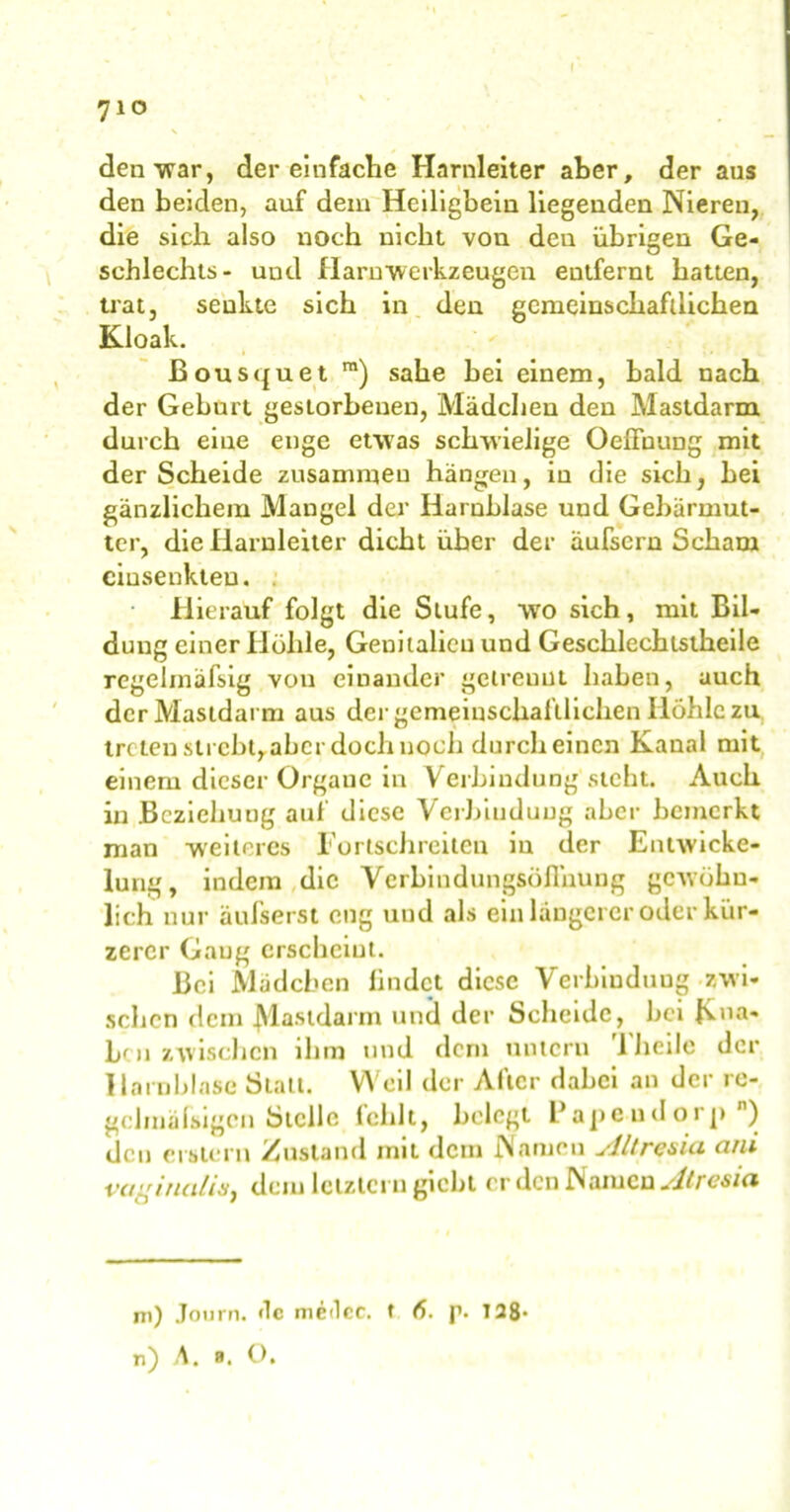 710 N den war, der einfache Harnleiter aber, der aus den beiden, auf dem Heiligbein liegenden Nieren, die sich also noch nicht von den übrigen Ge- schlechts- und Harn‘Werkzeugen entfernt batten, trat, senkte sich in den gemeinschaftlichen Kloak. Bousquet m) sähe bei einem, bald nach der Geburt gestorbenen, Mädchen den Mastdarm durch eine enge etwas schwielige OefFuung mit der Scheide zusammen hängen, in die sich, bei gänzlichem Mangel der Harnblase und Gebärmut- ter, die Harnleiter dicht über der äufsern Scham ciusenkteu. • Hierauf folgt die Stufe, wo sich, mit Bil- dung einer Höhle, Genitalien und Geschlechtstheile regehnäfsig von einander getrennt haben, auch der Mastdarm aus der gemeinschaftlichen Iiöhlc zu treten sti cht, aber doch noch durch einen Kanal mit einem dieser Organe in Verbindung sicht. Auch in Beziehung auf diese Verbindung aber bemerkt man weiteres Fortschreiten in der Entwicke- lung, indem die Vcrbindungsöflhung gewöhn- lich nur äufserst eng und als ein längerer oder kür- zerer Gang erscheint. Bei Mädchen lindet diese Verbindung zwi- schen dem Mastdarm und der Scheide, bei Klia- bc 11 zwischen ihm und dem untern TJieilo der Harnblase Statt. Weil der After dabei an der re- gclmäfsigcn Stelle lclilt, belegt Papeud orp n) den erstem Zustand mit dem Namen slltresia ani vaginalis^ dem letztem giebt er den IN amen sltresici m) Journ. «lc medcc. f 6. p. 128- n) A. b. O.