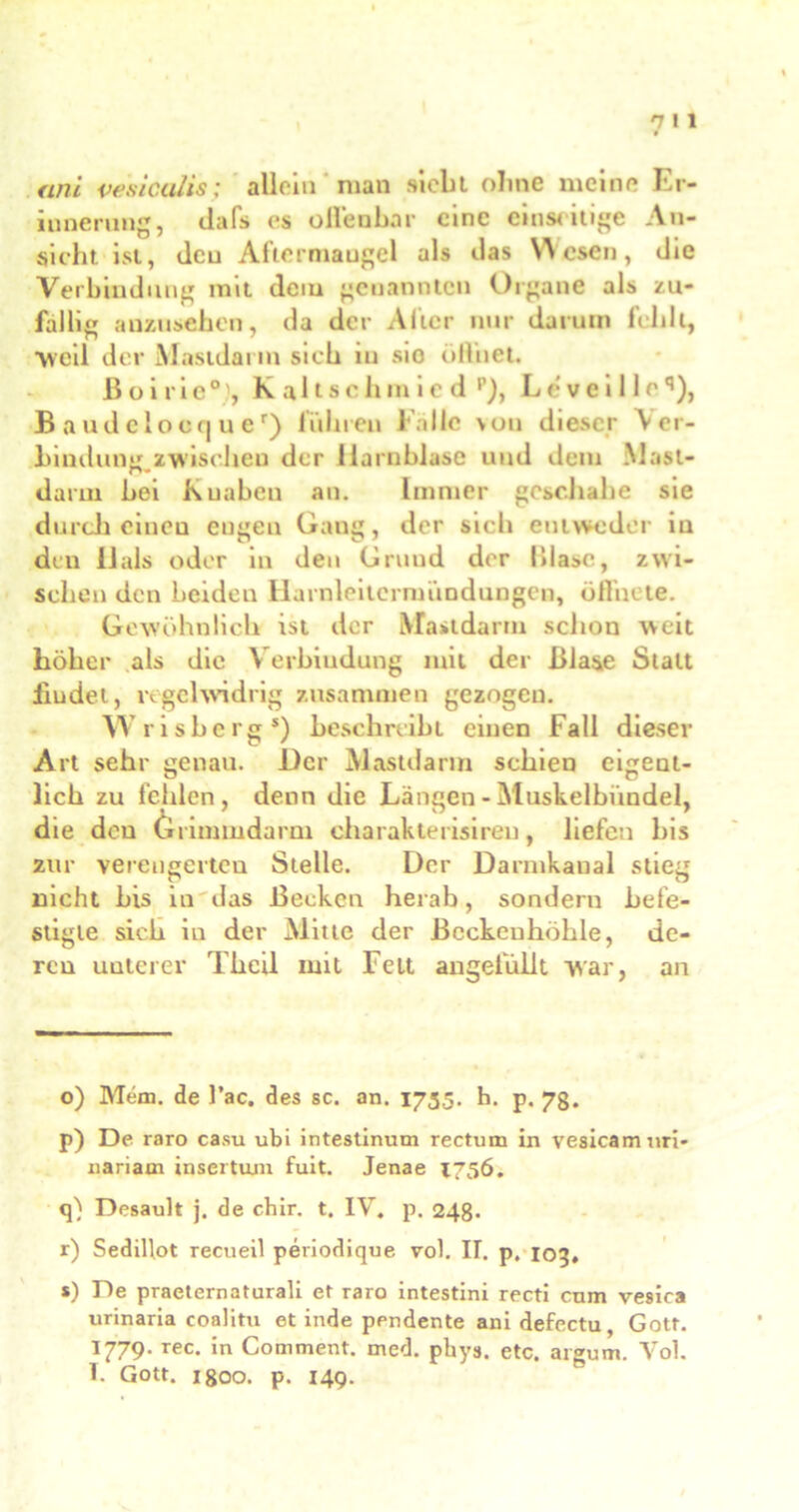 t ani vesicalis; allein man siebt ohne meine Er- innerung, dafs cs offenbar eine einseitige An- sicht ist, den Aftermaugel als das Wesen, die Verbindung mit dem genannten Organe als zu- fällig anzusehen, da der Alter nur darum fehlt, weil der Mastdann sich in sie öffnet. Boiric0', K alt schm ie d p), Leveil leq), B a u d e I o c <| u e r) lühren l'allc von dieser \cr- hindung zwischen der Harnblase und dem Mast- darin hei Kuabcn an. Immer geschähe sie durch einen engen Gang, der sich entweder in den llals oder in den Grund der {»läse, zwi- schen den beiden Harnleitcrimmdungen, öffnete. Gewöhnlich ist der Mastdarm schon weit höher als die Verbindung mit der Blase Statt iiudei, regelwidrig zusammen gezogen. Wrisherg*) beschreibt einen Fall dieser Art sehr genau. Der Mastdarm schien eigent- lich zu leiden, denn die Längen - Muskelbündel, die den Grimmdarm charakterisireu, liefen bis zur verengerten Stelle. Der Darmkanal stieg nicht bis in das Becken herab, sondern befe- stigte sich in der Mitte der Beckeuhöhle, de- ren unterer Theil mit Fett angefüllt war, an o) Mem. de l’ac. des sc. an. 1735. h. p. 7g. p) De raro casu ubi intestinum rectum in vesicamuri- nariam insertum fuit. Jenae 1736. q) Desault j. de chir. t. IV. p. 248. r) Sedillot recueil periodique vol. II. p. 103, s) De praeternaturali et raro intestini recti cnm vesica urinaria coalitu et inde pendente ani defectu, Gott. 1779. rec. in Comment. med. pkys. etc. argem. Vol. I. Gott. 1800. p. 149.
