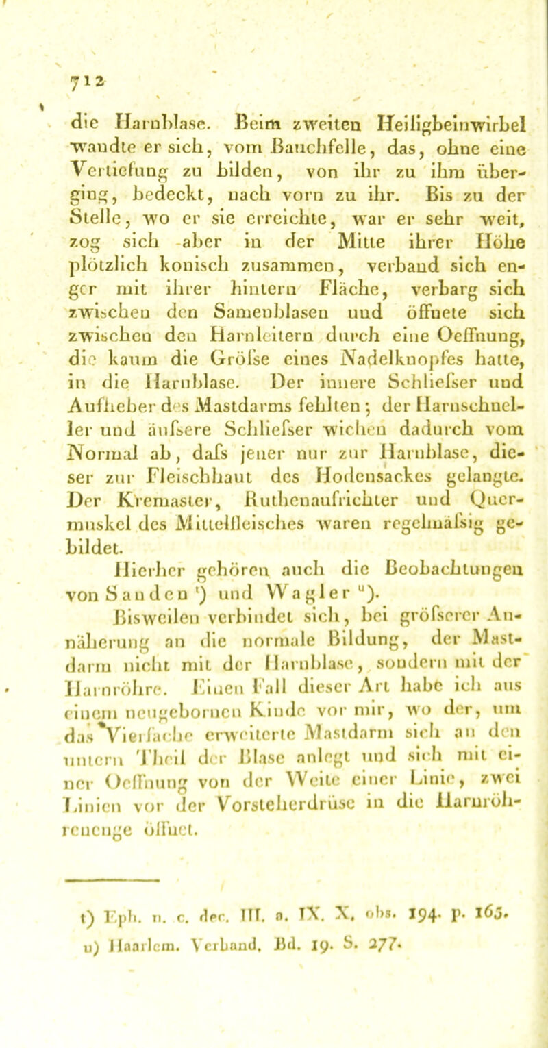 die Harnblase. Beim zweiten Heiligbeinwirbel ■wandte er sich, vom Bauchfelle, das, ohne eine Vertiefung zu bilden, von ihr zu ihm über- ging, bedeckt, nach vorn zu ihr. Bis zu der Stelle, wo er sie erreichte, war er sehr weit, zog sich aber in der Mitte ihrer Höhe plötzlich konisch zusammen, verband sich en- ger mit ihrer hintern Fläche, verbarg sich zwischen den Samenblasen und öffnete sich zwischen den Harnleitern durch eine Oeffnung, die kaum die Gröfse eines Nadelkuopfes hatte, in die Harnblase. Der innere Schliefser uud Aufheber d''s Mastdarms fehlten ; der Harnschnel- ler und duffere Schliefser wichen dadurch vom Normal ab, dafs jener nur zur Harnblase, die- ser zur Fleischhaut des Hodensackes gelaugte. Der Kremaster, Ruthenaufrichter und Quer- muskel des Miliellleisches waren regehuäfsig ge- bildet. Hierher gehören auch die Beobachtungen von San den1) und VVagler“). Bisweilen verbindet sich, bei gröfscrcr An- näherung an die normale Bildung, der Mast- darm nicht mit der Harnblase, sondern mit der Harnröhre. Fmcn Fall dieser Art habe ich aus einem neugebornen Kunde vor mir, wo der, um das^Vieifache erweiterte Mastdarm sich an den untern Theil der Blase anlegt und sich mit ei- ner Oeffnung von der Weile einer Linie, zwei Linien vor der Vorsteherdrüse in die llarurüh- reueuge ölfuct. t) Epli. u. c. d<*c. ITT. o. TV X, ol>8. 194* P* löj. u) Haarlem. Verband. 13d. 19. S.