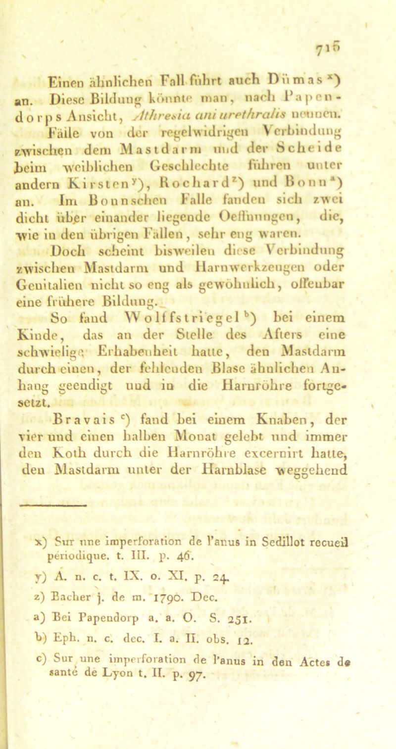 Einen ähnlichen Fall führt auch Dumas x) an. Diese Bildung könnte man, nach Papen- dorfs A nsicht, stthresia ani urpt/ira/is neuuen. Falle von der regelwidrigen Verbindung zwischen dem Mastdarm und der Scheide heim weiblichen Geschlechte fuhren unter andern Kirsten*), Rochard*) und Bonn*) an. Im Bonn sehen Falle fanden sich zwei dicht ühjBr einander liegeude Oeffunngen, die, wie in den übrigen Fallen, sehr eng waren. Doch scheint bisweilen diese Verbindung zwischen Mastdarm und Harnwerkzeugen oder Genitalien nicht so eng als gewöhnlich, offenbar eine frühere Bildung. So fand Wolffstri’egel b) hei einem Kinde, das an der Stelle des Afters eine schwielige, Erhabenheit hatte, den Mastdarm durch einen, der fehlenden Blase ähnlichen An- hang geendigt und in die Harnröhre fortge- setzt. Bravais c) fand hei einem Knaben, der vier und einen halben Monat gelobt und immer den Koth durch die Harnröhre excernirt hatte, den Mastdarm unter der Harnblase weggeheud x.) Sur nne imperforation de l’amis in Sedillot rocueil periodique. t. III. p. 46. y) A. n. c. t. IX. o. XI. p. 24. z) Bacher j. de m. 1790. Dec. a) Bei Papendorp a. a. O. S. 251. h) Eph. n. c. dec. I. a. II. obs. 12. c) Sur une imperforation de l'anus in den Actes de