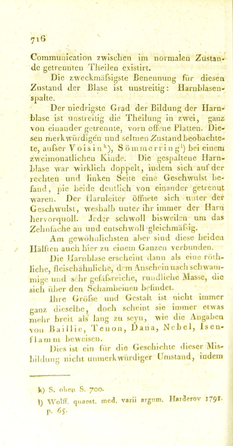 Communication zwischen im normalen Zustan- de getrennten Theilen exislirt. Die zweckmäfsigste Benennung für diesen Zustand der Blase ist unstreitig: Harnblasen- spalte. Der niedrigste Grad der Bildung der Harn- blase ist unstreitig die Theilung in zwei, ganz von einander getrennte, vorn offene Platten. Die- sen merkwürdigen und seltnen Zustandbeobachte- te, aufser V o i s i n k), S ö rum erring* l) bei einem zweimonatlichen Kinde. Die gespaltene Harn- blase war wirklich doppelt, indem sich auf der rechten und liuken Seite eine Geschwulst be- fand , pie beide deutlich von einander getrennt waren. Der Darnieder öffnete sich unter der Geschwulst, weshalb unter ihr immer der Harn hervorquoll. Jeder schwoll bisweilen um das Zehnfache an und entschw'oll-gleichmäßig. Am gewöhnlichsten aber sind diese beiden Hülben auch hier zu einem Ganzen verbunden. Die Harnblase erscheint dann als eine rötli- liche, fleischähulichc, d in Anschein nach schwam- mige und s> hr gefüfsretche, rundliche iVlassc, die sich über den Schambeiueu befindet. Ihre Grölse und Gestalt ist nicht immer ganz dieselbe, doch scheint sic immer etwas mehr breit als laug zu scyu, wie die Angaben von Baillie, Teuon, Dana, Nebel, Iscn- flamm beweisen. Dies ist ein für dio Geschichte dieser Mis- bilduug nicht uu merk würdiger Umstand, indem V) S. oben S. 700. 1) WolflF. quaest. mcd. varii argrun. IIara<*rov J791- p. 65.