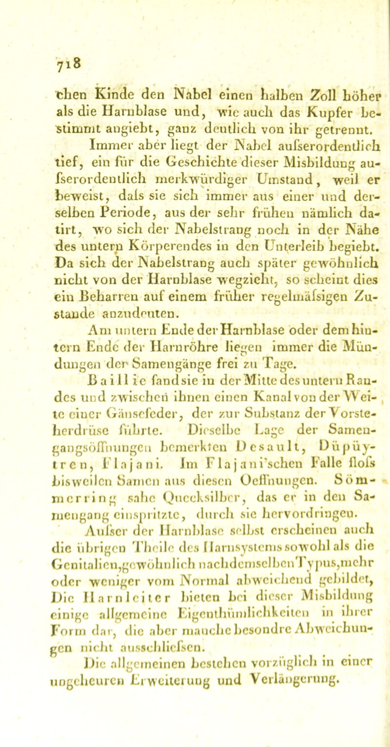 then Kinde den Nabel einen halben Zoll höher als die Harnblase und, wie auch das Kupfer be- stimmt angiebt, ganz deutlich von ihr getrennt. Immer aber hegt der Nabel aufserordentlich tief, ein für die Geschichte dieser Misbildung au- fserordentlich merkwürdiger Umstand, weil er beweist, dais sie sich immer aus einer und der- selben Periode, aus der sehr frühen nämlich da- tirt, wo sich der Nabelstrang noch in der Nähe des untern Körperendes in den Unterleib begiebt. Da sich der NabelstraDg auch später gewöhnlich nicht von der Harnblase wegzieht, so scheint dies Stande anzudeuten. Am untern Ende der Harnblase oder dem hin- tern Ende der Harnröhre liegen immer die Mün- dungen der Samengänge frei zu Tage. ßaillic fand sie in der Mitte des untern Ran- des und zwischen ihnen einen Kanal von der Wei- te einer Gänsefeder, der zur Substanz derVorste- herdrüsc führte. Dieselbe Lage der Sameu- gangsöfTnungCu bemerkten Desault, Düpüy- tren, i' lnjani. Jm Fla j ani’schcn Falle flofs bisweilen Samen aus diesen Ocffnungen. Som- mer ring sähe Quecksilber, das er in den Sa- rnengang einspiiiztc, durch sic hervordringeu. Aufser der Harnblase selbst erscheinen auch die übrigen Thcile des Ilarnsystems sowohl als die Genitalien,gewöhnlich nachdcmsclbcn 1 ypus,mehr oder weniger vom Normal abweichend gebildet, Die Harnleiter bieten hei dieser Misbildung einige allgemeine Eigcnthümlichkcilcn in ihrer Form dar, die aber manche besondre Abweichun- gen nicht ausschlicfscn. Die allgemeinen bestehen vorzüglich in einer ungeheuren Erweiterung und Verlängerung.
