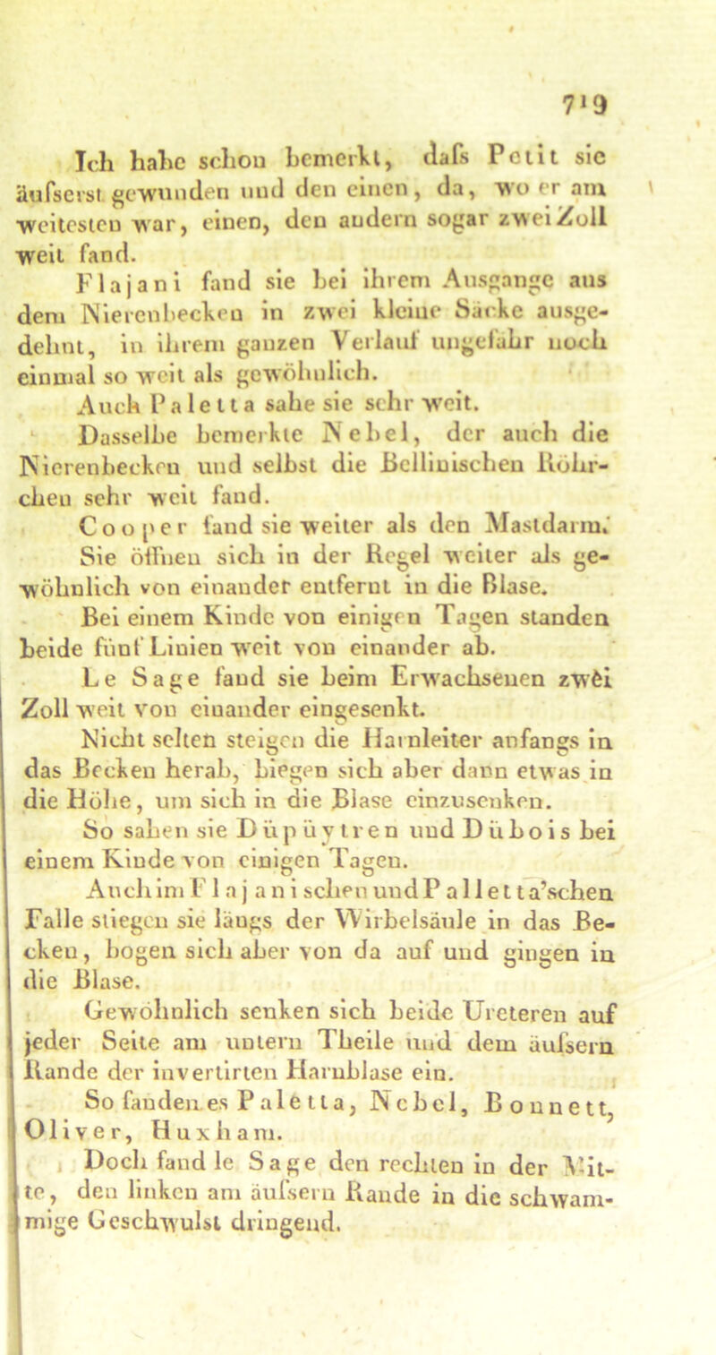7*9 Ich hahc schon bemerkt, ilafs Petit sic äufserst gewunden und den einen, da, wo er am weitesten war, einen, den andern sogar zwei Zoll weit fand. Flajani Find sie hei ihrem Ausgange aus dem Nierenbeckeu in zwei kleine Säcke ausge- dehnt, in ihrem ganzen Verlauf ungefähr noch einmal so weit als gewöhnlich. Auch P a 1 e 11 a sähe sie sehr >veit. Dasselbe bemerkte Nebel, der auch die Nierenbecken und selbst die Bellinischen Röhr- chen sehr weit fand. Co o per fand sie weiter als den Mastdamn Sie öffnen sich in der Regel weiter als ge- wöhnlich von einander entfernt in die Blase. Bei einem Kinde von einig« n Tagen standen beide fünf Linien weit von einander ab. Le Sage fand sie beim Erwachsenen zwfei Zoll weit von einander eingesenkt. Nicht selten steigen die Harnleiter anfangs in das Becken herab, Liegen sich aber dann etwas in die Höhe, um sich in die Blase einzusenken. So sahen sie D ü p ü v t r e n und D ü ho i s bei einem Kinde von einigen Lagen. Auch im F1 a j a n i scheu und P a 11 e 11 a’schen Falle stiegen sie läugs der Wirbelsäule in das Be- cken, bogen sieb aber von da auf und gingen in die Blase. Gewöhnlich senken sich beide Ureteren auf jeder Seile am untern Theile und dem auisern Rande der invertirten Harnblase ein. So fanden es P a 1 e 11 a, Nebel, B o n n e 11, Oliver, Huxliam. Doch fand le Sage den rechten in der V-it- te, den linken am auisern Rande in die schwam- mige Geschwulst dringend.