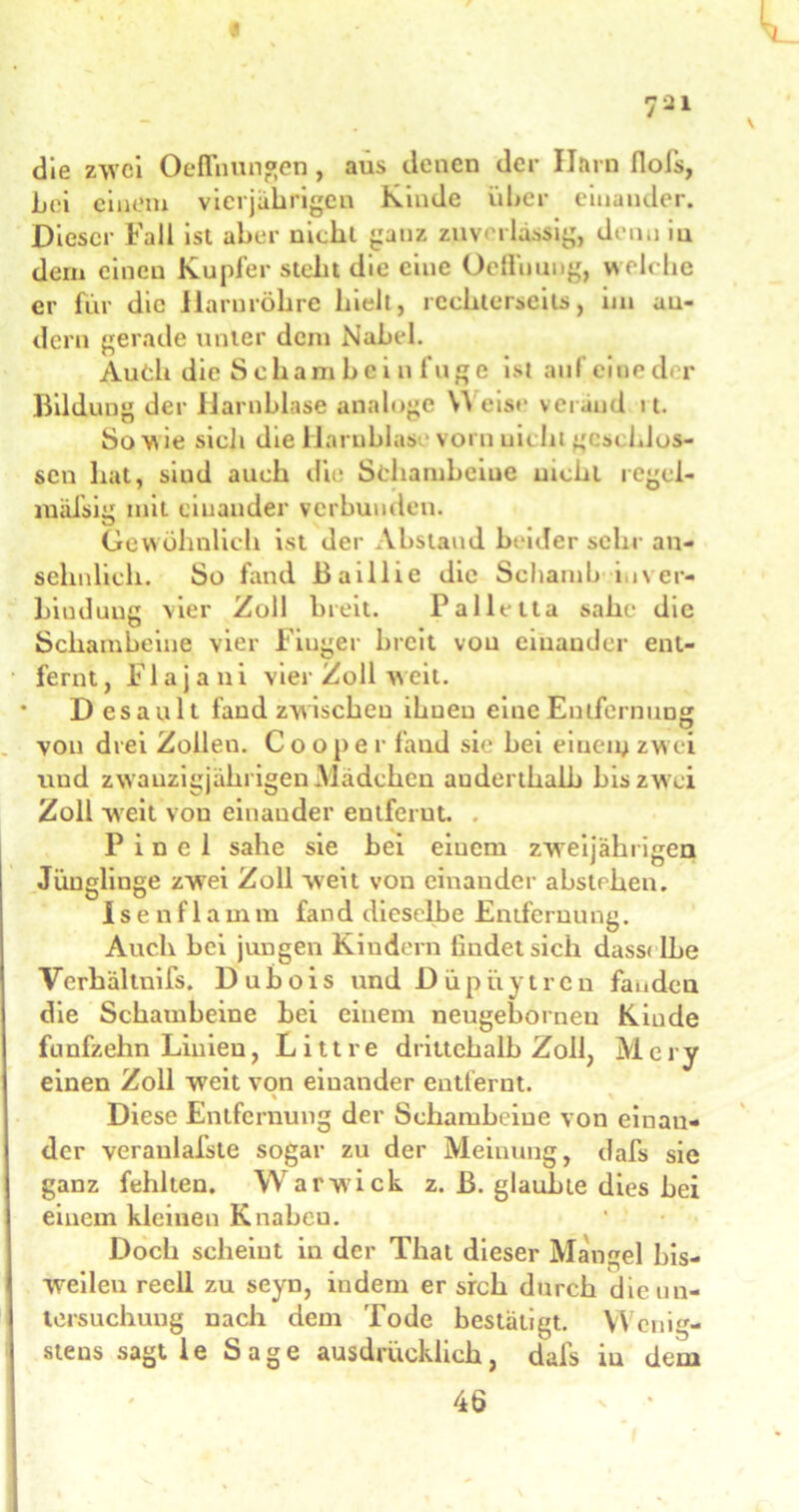 « die zwei Oeffnungen, aus denen der Harn flols, bei einem vierjährigen Kinde über einander. Dieser Fall ist aber nicht ganz zuverlässig, denn iu dem einen Kupfer steht die eine Oeflüung, welc he er für die Harnröhre hielt, rcchterscits, 1111 au- dern gerade unter dem Nabel. Audi die Sehambci n fuge ist aufeioeder Bildung der Harnblase analoge W eise veräud 11. So vi ie sieli die Harnblas vorn uicht gest blos- sen hat, siud auch die Schambeine nicht regei- mäfsig mit einander verbunden. Gewöhnlich ist der Abstand beider sehr an- sehnlich. So fand Baillie die Schamb i.iver- biuduug vier Zoll breit. Palletta sähe die Schambeine vier Finger breit von einander ent- fernt, Flajani vier Zoll weit. * Desault fand zwischen ihnen eine Entfernung von drei Zollen. Cooper fand sie hei einen; zw ei und zwanzigjährigen .Mädchen anderthalb bis zwei Zoll weit von einander entferut. P i n e 1 sähe sie hei einem zweijährigen Jünglinge zwei Zoll w7eit von einander abstelien. Isenflamm fand dieselbe Entfernung. Auch bei jungen Kindern findet sich dassi lbe Verhältuifs. Dubois und Düpiiytren fanden die Schambeine bei einem neugeborneu Kinde fünfzehn Linien, Litt re drittehalb Zoll, Mery einen Zoll weit von einander entfernt. % \ Diese Entfernung der Schambeine von einan- der veraulafste sogar zu der Meinung, dafs sie ganz fehlten. Warwick z. B. glaubte dies bei einem kleinen Knabeu. Doch scheint in der That dieser Mangel bis- weilen reell zu seyn, indem er sich durch die Un- tersuchung nach dem Tode bestätigt. Wenig- stens sagt 1 e Sage ausdrücklich, dafs iu dem 46
