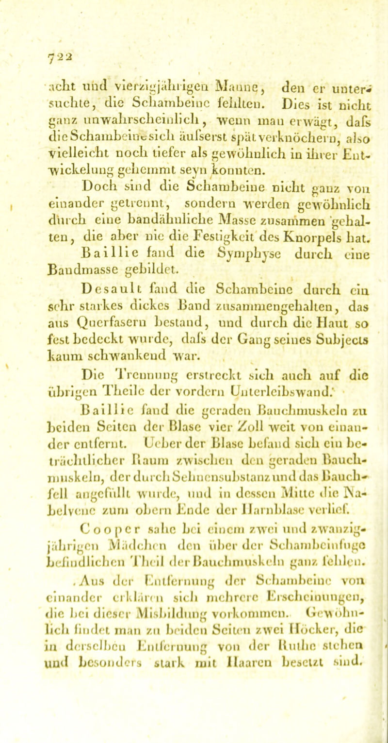 7 ** acht und vierzigjährigen Manne, den er unter- suchte, die Schambeine fehlten. Dies ist nicht ganz unwahrscheinlich, wenn man erwägt, dafs die Schambeine-sich äufserst spät verknöchern, also vielleicht noch tiefer als gewöhnlich in ihrer Ent- wickelung gehemmt seyn konnten. Doch sind die Schambeine nicht ganz von einander getrennt, sondern werden gewöhnlich durch eine bandähnliche Masse zusammen gehal- ten, die aber nie die Festigkeit des Knorpels hat. Baillie fand die Symphyse durch ciue Baudmasse gebildet. Desault fand die Schambeine durch ein sehr starkes dickes Band zusammengehalten, das aus Querfaseru bestand, und durch die Haut so fest bedeckt wurde, dafs der Gang seines Subjects kaum schwankend war. Die Trennung erstreckt sich auch auf die übrigen Theilc der vordem Unterleibswand.- Baillie fand die geraden Bauchmuskeln zu Leiden Seiten der Blase vier Zoll weit von einan- der entfernt. Ucber der Blase befand sich ein be- trächtlicher Raum zwischen den geraden Bauch- muskeln, der durch Sehnensubstanz und das Bauch- fell angcfidlt wurde, und in dessen Milte die P^a- Lelvcnc zum oLcrn Ende der Harnblase verlief. Coopcr sähe bei einem zwei und zwanzig- jährigen Mädchen den über der Schambeinfuge befindlichen Thcil der Bauchmuskeln ganz fehlen. .Aus der Entfernung der Schambeine von einander erklären sich mehrere Erscheinungen, die bei dieser Misbildnng Vorkommen. Gewöhn- lich findet man zu beiden Seiten zwei Höcker, die in derselben Entfernung von der Ruthe sieben und besonders stark mit Haaren besetzt sind.