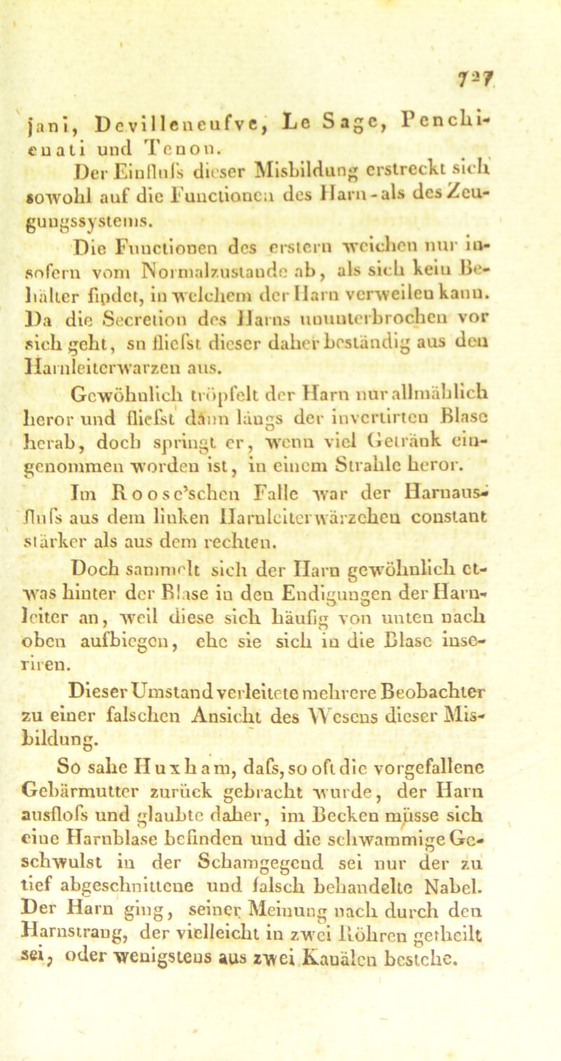 7-7 janI, Devilleneufve, Le Sage, Pencki- euati und Tcnon. Der Ein Unis dieser Misbildung erstreckt sich sowohl auf die Functionen des Harn-als des Zeu- gungssystems. Die Functionen des erstem weichen nur in- sofern vom Normalzustände ab, als sick kein Be- hälter findet, inwelcliem der Ilarn vcrweileu kanu. Da die Secreiion des Harns ununterbrochen vor sick geht, sn flicist dieser daher beständig aus den Harnleiterwarzen aus. Gcwöhulick tröpfelt der Harn nur allmählich heror und llicfst dänn ldugs der invertirten Blase herab, dock springt er, wenn viel Getränk ein- genommen worden ist, in einem Strahle heror. Im Roosc’schen Falle war der Harnans- fluls aus dem linken Harnleiterwärzcheu conslant stärker als aus dem rechten. Doch sammelt sich der Harn gewöhnlich et- was hinter der Blase in deu Endigungen der Harn- leiter an, weil diese sich häufig von unteu nach oben aufhiegen, ehe sie sich in die Blase inse- riren. Dieser Umstand verleitete mehrere Beobachter zu einer falschen Ansicht des Wesens dieser Mis- hildung. So sähe Iluxkam, dafs, so oft die vorgefallene Gebärmutter zurück gebracht wurde, der Harn ausflofs und glaubte daher, im Becken müsse sich eine Harnblase befinden und die schwammige Ge- schwulst iu der Schamgegend sei nur der zu tief abgeschnittcue und falsch behandelte Nabel. Der Harn ging, seiner Meinung nach durch den Harnstraug, der vielleicht in zwei Böhren getkcilt sei, oder wenigstens aus zwei Kanälen bestehe.