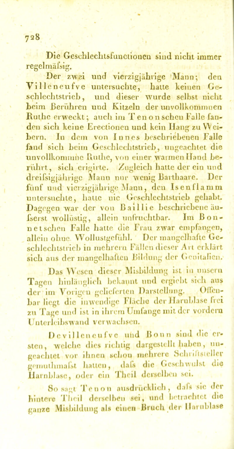 I Die Geschlecliisfunciioneu sind nicht immer regelmäßig. Der zwei und vierzigjährige 'Mann; den Villeneufve untersuchte, hatte keinen Go schlechtstrich, und dieser wurde seihst nicht heim Berühren und Kitzeln der unvollkommnen Ruthe erweckt; auch im T enon scheu Falle fan- den sich keine Erectioncu und kein Hang zu Wei- hern. In dem von Inn es beschriebenen Falle fand sich heim Geschlcchtstrieb, ungeachtet die unvollkonnunc Ruthe, von einer wannen Hand be- rührt., sich erigirtc. Zugleich hatte der eiu und dreifsigjährige Mann nur wenig Barthaare. Der fünf und vierzigjährige Mann, den Isen Hamm untersuchte, hatte nie Geschlechtstrich gehabt. Dagegen war der von ßaillie beschriebene äu- fserst wollüstig, allein unfruchtbar. Im Bon- n et sehen Falle hatte die Frau zwar empfangen, allein ohne Wollustgefühl. Der mangelhafte Gc- schlcchtstrich in mehreru Fällen dieser v\n erklärt sich aus der mangelhaften Bildung der Genitalien. Das Wesen dieser Misbildung ist in unscru Tagen hinlänglich bekannt und ergieht sich aus der im Vorigeu gelieferten Darstellung. Olfcu- har liegt die inwendige Fläche der Harnblase frei zu Tage und ist in ihrem Umfange mit der vordem Unterleihswand verwachsen. De villeneufve und Bonn sind die er- sten, welche dies richtig dargeslclh haben, un- geachtet vor ihnen schou mehrere 80I11 ilisiellcr gemutlmialst hallen, dals die Geschwulst die Harnblase, oder ein T'heil derselben sei. 80 sagt Tenon ausdrücklich, daß sic der hintere Thcil dcrsclheu sei, und betrachtet die ganze Misbildung als einen Bruch der Harnblase