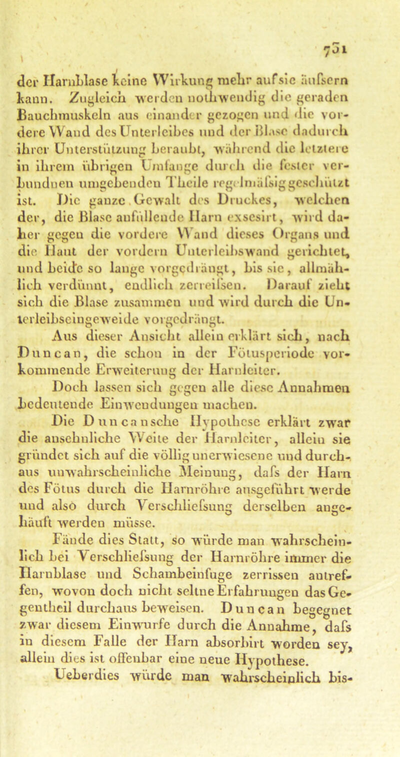 J der Harnblase keine Wirkung mehr aufsic äufsern kann. Zugleich weiden nolhwendig die geraden Bauchmuskeln aus einander gezogen und die vor- dere Wand des Unterleibes und der Blase dadurch ihrer Unterstützung beraubt, während die letzten; in ihrem übrigen Umfange durch die fester ver- Lunduen umgebenden Thcile regclmälsiggesehützt ist. Die gauzc Gewalt des Druckes, welchen der, die Blase anfüllcude Harn exsesirt, wird da- her gegeu die vordere W and dieses Organs und die Haut der vordem Unlcrleibswand gerichtet, und beide so lange vorgedrängt, bis sie, allmäh- lich verdünnt, endlich zeneifsen. Darauf zieht sich die Blase zusammen und wird durch die Un- lerlcibseingcweide vorgedrängt. Aus dieser Ansicht allein erklärt sieh, nach Dune an, die schon in der Fötusperiode vor- kommende Erweiterung der Harnleiter. Doch lassen sich gegen alle diese Annahmen bedeutende Einwendungen machen. Die Duncansche Hypothese erklärt zw'ar die ansehnliche Weite der Harnleiter, allein sie gründet sich auf die völlig unerwiesene und durch- aus unwahrscheinliche Meinung, dafs der Harn des Fötus durch die Harnröhre ausgeführt werde und also durch Verschliefsung derselben ange- häuft werden müsse. Fände dies Statt, so würde man wahrschein- lich Lei Verschliefsung der Harnröhre immer die Harnblase und Schambeinfuge zerrissen aulref- fen, wovon doch nicht seltne Erfahrungen dasGe- gentheil durchaus beweisen. Duncan begegnet zwar diesem Einwurfe durch die Annahme, dafs iu diesem Falle der Harn ahsorhirt worden sey, allein dies ist offenbar eine neue Hypothese. Ueherdies würde man wahrscheinlich bis-