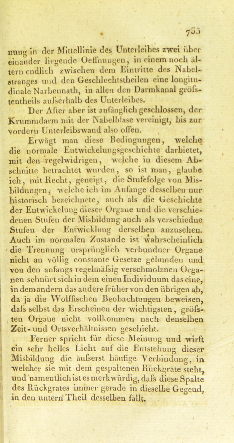 einander lü gende Oeffnuugen, in einem noch al- tern endlich zwischen dem Eintritte des Nabcl- s! ran es und den Geschlechlsllieilcn eine longitu- dinale Narbennath, in allen den Darmkanal gröfs- tenthcils aulscrhalb des Unterleibes. Der Alter aber ist anfänglich geschlossen, der Krummdarm mit der Nabelblase vereinigt, bis zur vordem Unterleibs'wand also offen. Erwägt man diese Bedingungen, welche die normale Entwickelungsgeschichte darbietet, mit den regelwidrigen, welche iu diesem Ab- schnitte betrachtet wurden, so ist man, glaube ich, mit Hecht, geneigt, die Stufefolge von Mis- bildungrn, welche ich itu Anfänge desselben nur historisch bezeiclinete, auch als die Geschichte der Entwickelung dieser Organe und die verschie- denen Stufen der Mishildung auch als vcj schiedue Stufen der Entwicklung derselben auzusehen. Auch im normalen Zustande ist wahrscheinlich die Trennung ursprünglich verbuudner Orgaue nicht an völlig coustante Gesetze gebunden und von den anfangs regelmäfsig verschmolznen Orga- nen schnürt sich iu dem eineu Individuum das eine, in demandern das andere früher von den übrigen ah, da ja die Wolffischeu Beobachtungen beweisen, dafs selbst das Erscheinen der wichtigsten, gröfs« ten Orgaue nicht vollkommen nach denselben Zeit-und Ortsverhältnissen geschieht. Ferner spricht für diese Meinung und wirft ein sehr helles Licht auf die Entstehung dieser Misbilduug die äufserst häufige Verbindung, in welcher sie mit dem gespaltenen Rückgrate steht, und namentlich ist es merkw ürdig, dafs diese Spalte des Rückgrates immer gerade in dieselbe Gegend, in den untern Theil desselbeu fällt.