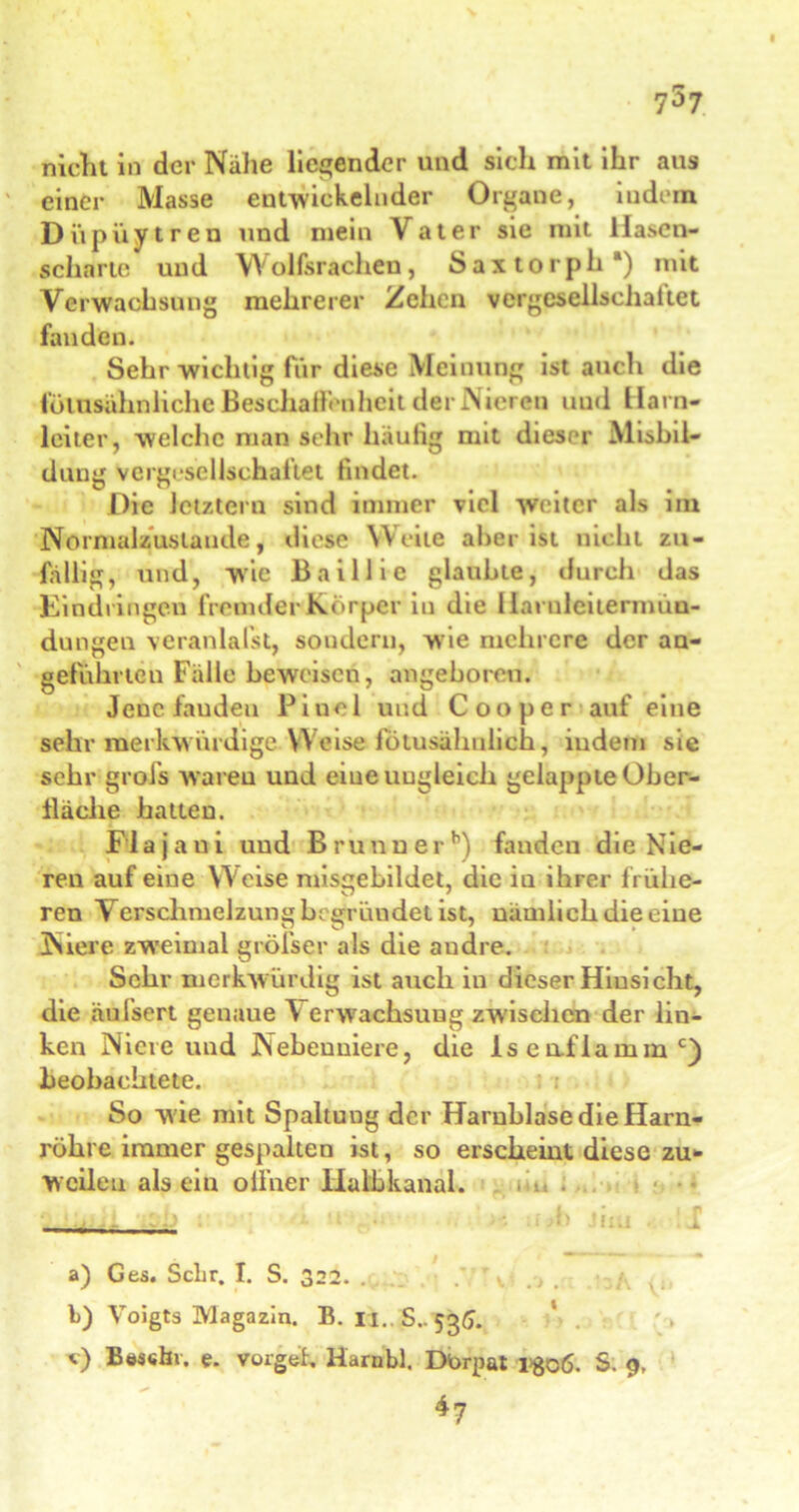 757 nicht in der Nähe liegender und sich mit ihr aus ' einer Masse entwickelnder Organe, indem Dupuytren und mein Vater sie mit Hasen- scharte und Wolfsrachen, S a x t o r p h •) mit Verwachsung mehrerer Zehen vergesellschaftet fanden. Sehr wichtig für diese Meinung ist auch die fülusähnlichc Beschaffen heit der Nieren uud Harn- leiter, welche man sehr häufig mit dieser Misbil- dung vergesellschaftet findet. Die letztem sind immer viel weiter als im Normalzustände, diese Weite aber ist nicht zu- fällig, und, wie Baillie glaubte, durch das Eindringen fremder Körper in die Harnlcitermuu- dungen veranlaßt, sondern, wie mehrere der an- geführten Fälle beweisen, angeboren. Jene fanden Pinol uud Cooper auf eine sehr merkw ürdige Weise fötusähnlich, iudem sie sehr grol’s waren und eiueuugleich gelappte Ober- fläche hatten. Fl a j a u i uud B r u n u e r b) fanden die N ie- ren auf eine Weise misgebildet, die iu ihrer frühe- ren Verschmelzung begründet ist, nämlich die eine Niere zweimal größer als die andre. Sehr merkwürdig ist auch in dieser Hinsicht, die äuIsert genaue \ erwachsuug zwischen der lin- ken Niere und Nebenniere, die lseaflammc) beobachtete. So wie mit Spaltung der Harnblase die Harn- röhre immer gespalten ist, so erscheint diese zu- weilen als ein offner lialbkanal. - . . 1 i , 1 , i .... /. . k 1 .* I fl - , a) Ges. Sehr. I. S. 322. . . , h) Voigts Magazin. B. 11.. S..535. <0 Beschr. e. vorgeh Harnbl. Dürpat l>go6. S. 9, 47