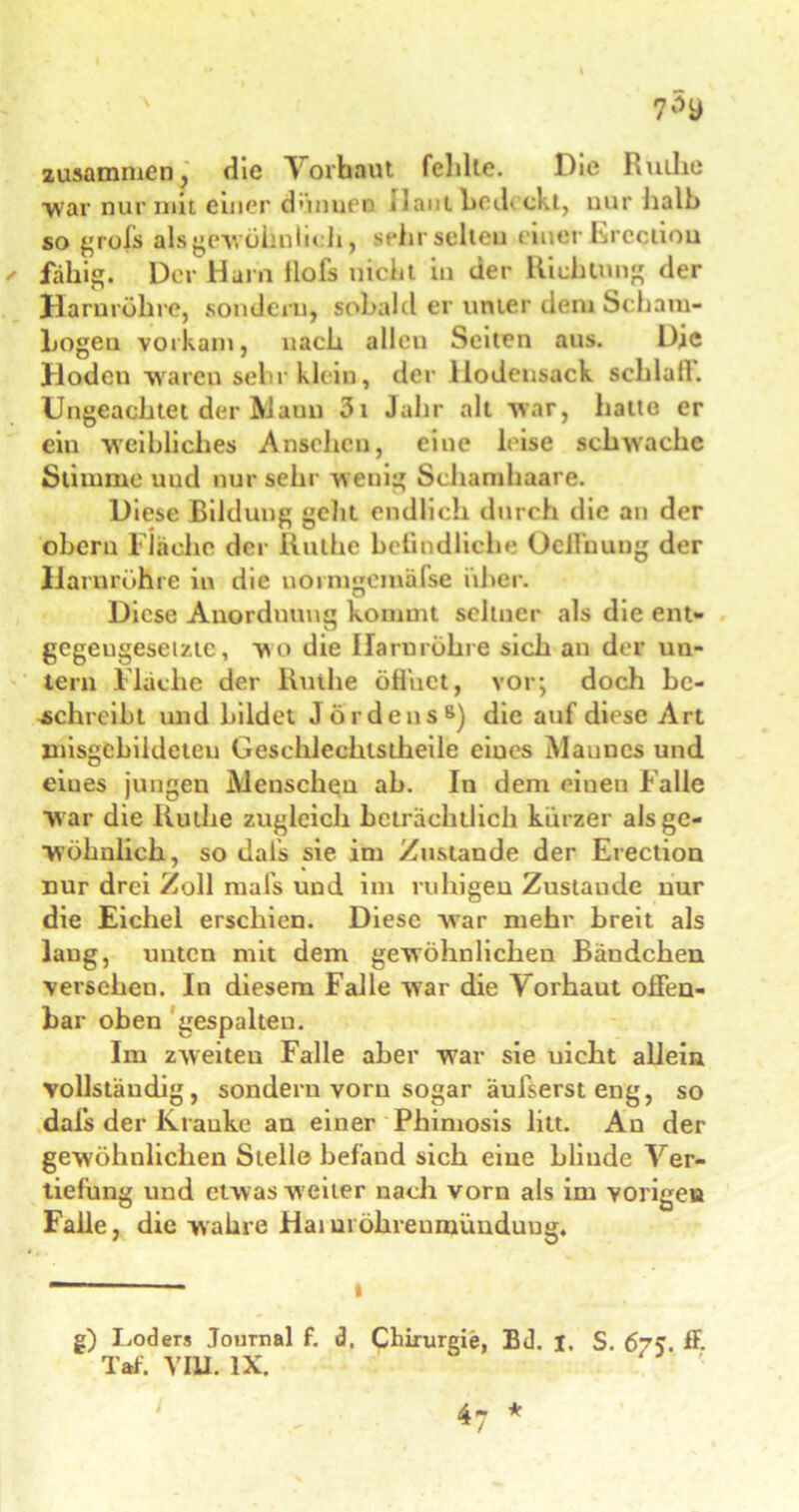 zusammen, die Vorhaut fehlte. Die Ruthe War nur mit einer dünnen 11 aut bedeckt, uur halb so grols als gewöhnlich, sehr selten einer Ereqiion fähig. Der Harn Hofs nicht in der Richtung der Harnröhre, sondern, sobald er unter dem Scham- bogeu vorkam, nach allen Seiten aus. Die Hoden waren sehr klein, der llodensack schlall. Ungeachtet der Aiaun 3i Jahr alt war, halte er ein weibliches Ansehen, eine leise schwache Stimme uud nur sehr wenig Schamhaare. Diese Bildung geht endlich durch die an der obern Flache der Ruthe belindliche Ocll’uuug der Harnröhre in die uoimgemäfse über. Diese Anordnung kommt seltner als die ent- gegengesetzte, v\o die Harnröhre sich an der un- tern Flache der Ruthe öffnet, vor; doch be- schreibt und bildet Jördens8) die auf diese Art misgcbildeteu Gesclilechtstheile eiues Mauucs und eiues jungen Menschen ah. In dem eiueu Falle w ar die Ruthe zugleich beträchtlich kürzer als ge- wöhnlich, so dals sie im Zustande der Erection nur drei Zoll mafs und im ruhigen Zustande nur die Eichel erschien. Diese war mehr breit als laug, unten mit dem gewöhnlichen Bändchen versehen. In diesem Falle war die Forhaut offen- bar oben gespalten. Im zweiten Falle aber war sie uicht allein vollständig, sondern vorn sogar äufserst eng, so dafs der Kranke an einer Phimosis litt. An der gewöhnlichen Stelle befand sich eine Llinde Ver- tiefung und etwas weiter nach vorn als im vorige» Falle, die wahre Haiuröhreuniünduug. — — i g) Loders Journal f. d. Chirurgie, Bd. I. S. 675. ff. Taf. VIII. IX. '