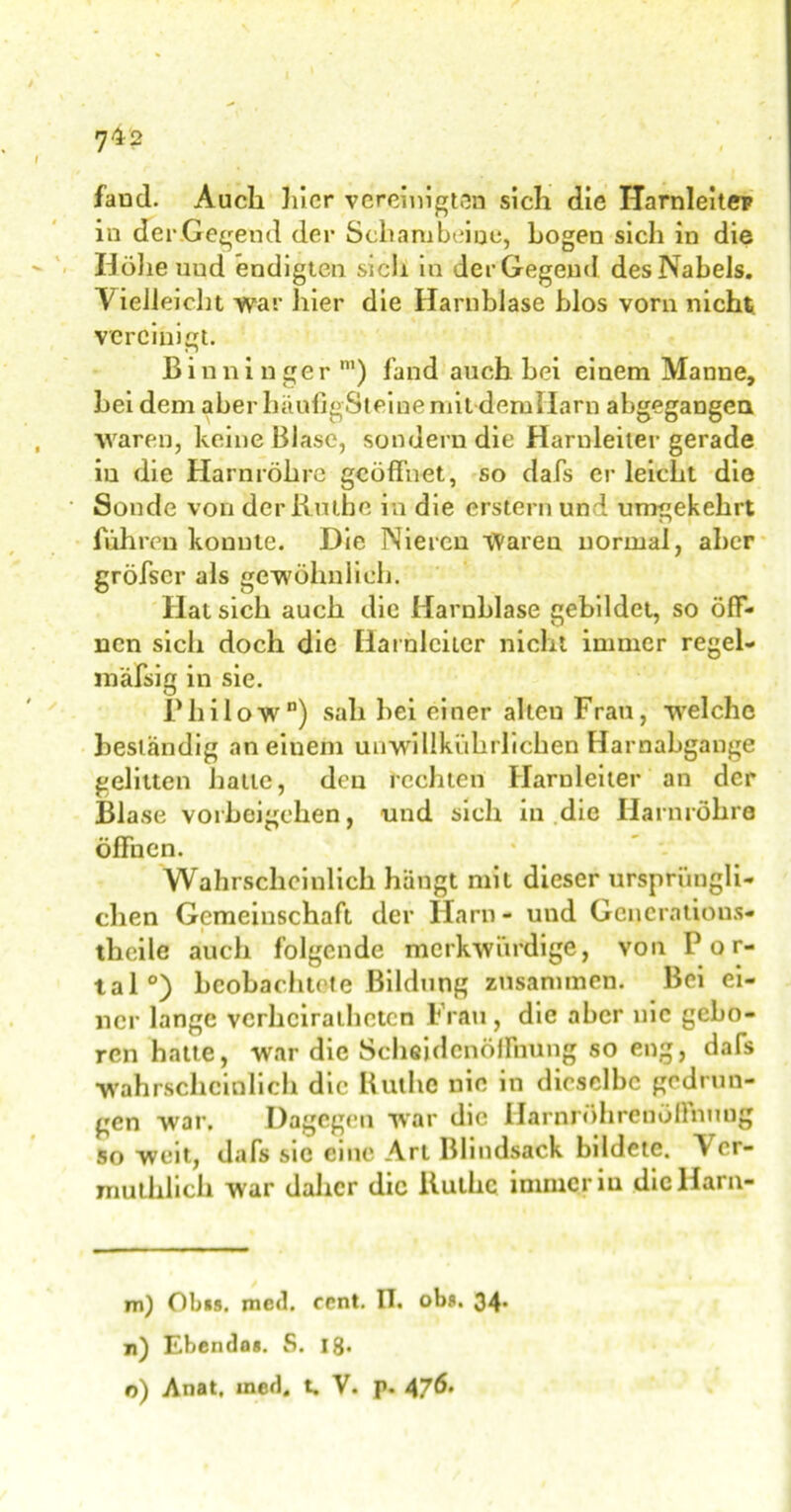 7^2 faud. Auch hier vereinigten sich die Harnleiter in derGegend der Schambeine, bogen sich in die Höhe uud endigten sich in der Gegend des Nabels. Vielleicht war hier die Harnblase blos vorn nicht, vereinigt. Binninger m) fand auch hei einem Manne, hei dem aber häufigSl eine niitdem Harn abgegangea waren, keine Blase, sondern die Harnleiter gerade iu die Harnröhre geöffnet, so dafs erleicht die Sonde von der Ruthe in die erstem und umgekehrt führen konnte. Die Nieren Waren normal, aber gröfscr als gewöhnlich. Hat sich auch die Harnblase gebildet, so öff- nen sich doch die Harnleiter nicht immer regel- mäfsig in sie. IMiilow”) sah hei einer alteu Frau, welche beständig an einem unwilikiihrlichen Harnabgänge gelitten hatte, den rechten Harnleiter an der Blase Vorbeigehen, und sich in die Harnröhre öffnen. Wahrscheinlich hängt mit dieser ursprüngli- chen Gemeinschaft der Harn- und Gcncrations- theile auch folgende merkwürdige, von Por- tal0) beobachtete Bildung zusammen. Bei ei- ner lange vcrhcirathctcn Frau, die aber nie gebo- ren hatte, war die Scheidenöffnung so eng, dafs wahrscheinlich die Ruthe nie in dieselbe gedrun- gen war. Dagegen war die Harnröhrenöffnuog so weit, dafs sic eine Art Blindsack bildete. V cr- muthlich war daher die Ruthe immer iu die Harn- m) Obus. med. ccnt. IT. obs. 34. n) Ebendas. S. 18*