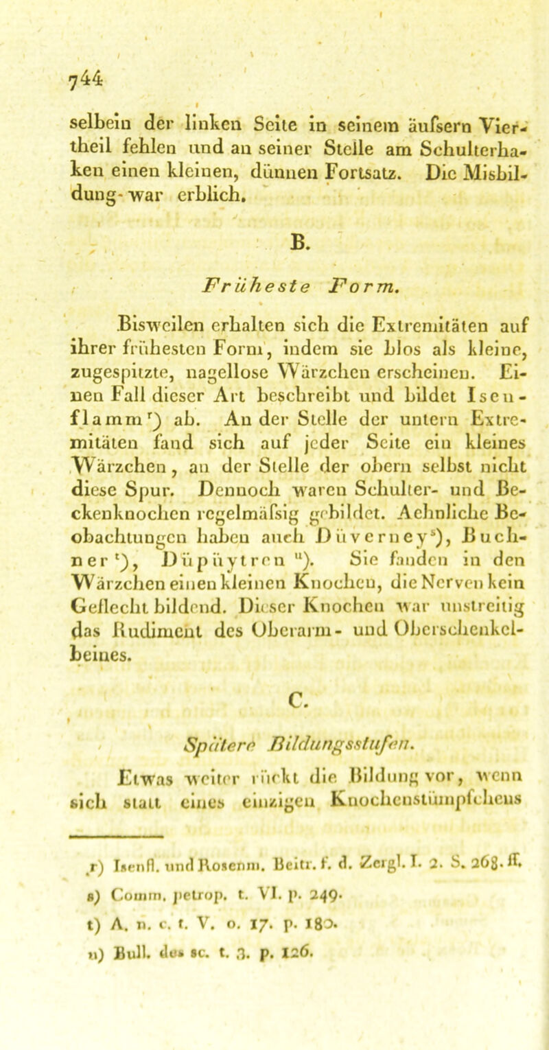 744 » / \ selbem der linken Seite in seinem äufsern Vier- theil fehlen und an seiner Stelle am Schulterha- ken einen kleinen, dünnen Fortsatz. Die Misbil- dung- war erblich. Früheste Form. % * Bisweilen erhalten sich die Extremitäten auf ihrer frühesten Form, indem sie blos als kleine, zugespitzte, nagellose Wärzchen erscheinen. Ei- nen Fall dieser Art beschreibt und bildet Iscu- flammr) ab. An der Stelle der untern Extre- mitäten fand sich auf jeder Seite ein kleines Wärzchen, an der Stelle der obern selbst nicht diese Spur. Dennoch waren Schulter- und ße- ckenknochcn rcgelmäfsig gebildet. Achnlichc Be- obachtungen haben auch Diiveruey*), Büch- ner1), Dupuytren u). Sie fanden in den Wärzchen einen kleinen Knochen, die Nerven kein Gellecht bildend. Dieser Knochen w ar unstreitig das Rudiment des Oberarm- und Oberschenkel- beines. C. % Spatere Bildungsstufen. Etwas weiter rückt die Bildung vor, wenn sich statt eines einzigen Kuochcnstümplchcus r) Isenfl. und Rosenm. Bein. fr. <1. Zcrgl. I. 2. S. 263*^ a) Coiinn. jietrop. t. V I. p. 249’ t) A. u. c. t. V. o. 17. p. 180» u) Bull, des «c. t. 3. p. 126.