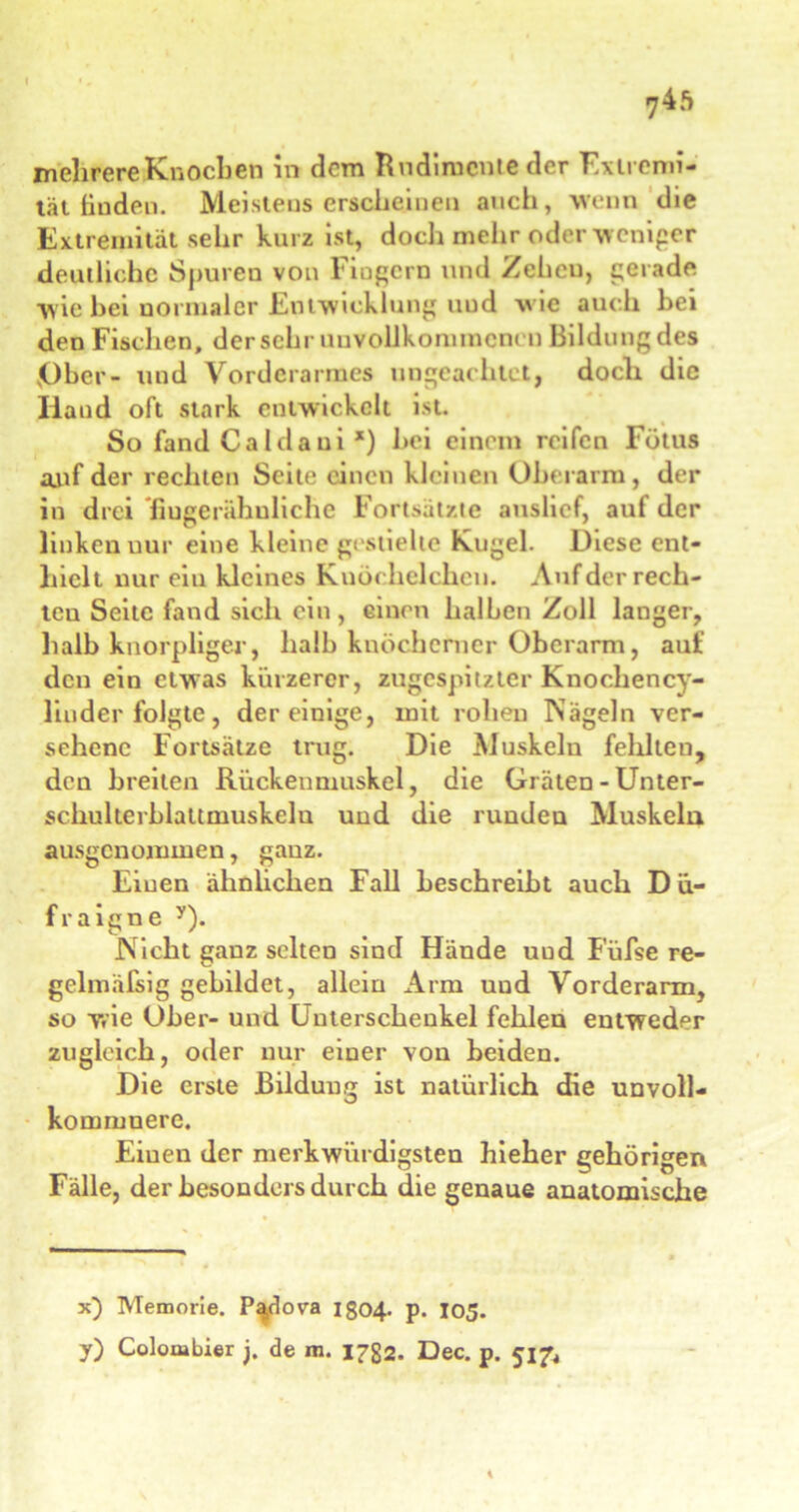 mehrere Knochen in dem Rudimente der Extremi- tät finden. Meistens erscheinen auch, wenn die Extremität sehr kurz ist, doch mehr oder weniger deutliche Spuren von Fingern und Zehen, gerade wie hei normaler Entwicklung und wie auch bei den Fischen, der sehr unvollkommenen Bildung des jOhcr- und Vorderarmes ungeachtet, doch die Iland oft stark entwickelt ist. So fand Caldaui *) bei einem reifen Fötus auf der rechten Seite einen kleinen Oberarm, der in drei fiugerähuliche Fortsätzte auslief, auf der linken nur eine kleine gestielte Kugel. Diese ent- hielt nur ein kleines Knöchelchen. Auf der rech- ten Seite fand sich ein, einen halben Zoll langer, halb knorpliger, halb knöcherner Oberarm, auf den ein etwas kürzerer, zugespitzter Knochency- liuder folgte, der einige, mit rohen Nägeln ver- sehene Fortsätze trug. Die Muskeln fehlten, den breiten Rückenniuskel, die Gräten - Unter- schulterblattmuskelu und die runden Muskeln ausgenommen, ganz. Einen ähnlichen Fall beschreibt auch D ü- fraigne y). Nicht ganz selten sind Hände uud Füfse re- gelmäfsig gebildet, allein Arm und Vorderarm, so wie Ober- und Unterschenkel fehlen entweder zugleich, oder nur einer von beiden. Die erste Bildung ist natürlich die unvoll- kommnere. Eiuen der merkwürdigsten hieher gehörigen Fälle, der besonders durch die genaue anatomische x) Memorie. P^dova 1304. p. 105.