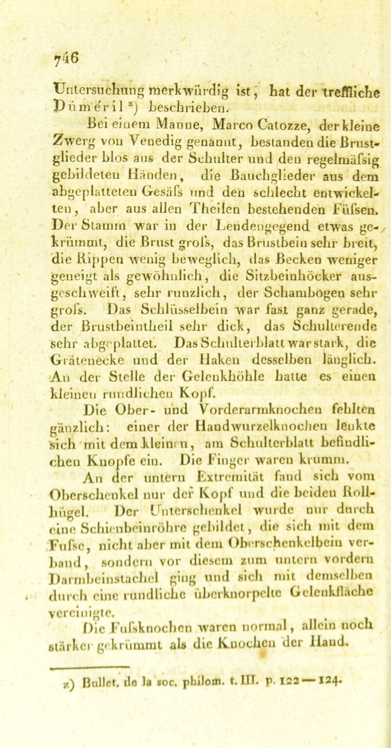 7 46 Untersuchung merkwürdig ist, hat der treffliche P ü me r i 1 s) beschrieben. Bei einem Manne, Marco Calozze, derkleine Zwerg von Venedig genannt, bestanden die Brust- glieder blos aus der Schulter und den regelmiifsig gebildeten Händen, die Bauchglieder aus dem abgeplatteten Gesäfs und den schlecht entwickel- ten, aber aus allen Theilen bestehenden Füfsen. Der Stamm war in der Lendengegend etwas ge- krümmt, die Brust grofs, das Brustbein sehr breit, die Rippen wenig beweglich, das Becken weniger geneigt als gewöhnlich, die Sitzbeinhöcker aus- geschweift, sehr nützlich, der Schambogen sehr groß». Das Schlüsselbein war fast ganz gerade, der Brustbeintheil sehr dick, das Schulterende sehr abgeplattet. Das Schulterblatt war stark, die Grätenecke und der Haken desselben länglich. An der Stelle der Gclcnkhöhle halte es einen kleinen rundlichen Kopf. Die Ober- und Vorderarmknochen fehlten gänzlich: einer der Haudwurzelknochen lenkte sich mit dem kleinen, am Schulterblatt befindli- chen Knopfe ein. Die Finger warcu krumm. An der untern Extremität fand sich vom Oberschenkel nur der Kopf und die beiden Roll- liiigel. Der Unterschenkel wurde nur durch eine Schienbeinröhre gebildet, die sich mit dem Fufsc, nicht aber mit dem Oberschenkelbein ver- band, sondern vor diesem zum untern vordem Darmbeinstachel ging und sich mit demselben » durch eine rundliche übcrknorpcltc Gelenkfläche vereinigte. Oie Fufsknochcn w aren normal, allein noch stärker gekrümmt als die Knochen der llaud. sc) Bullet, de la soc. pbilom. t. III. P- 122 —124.