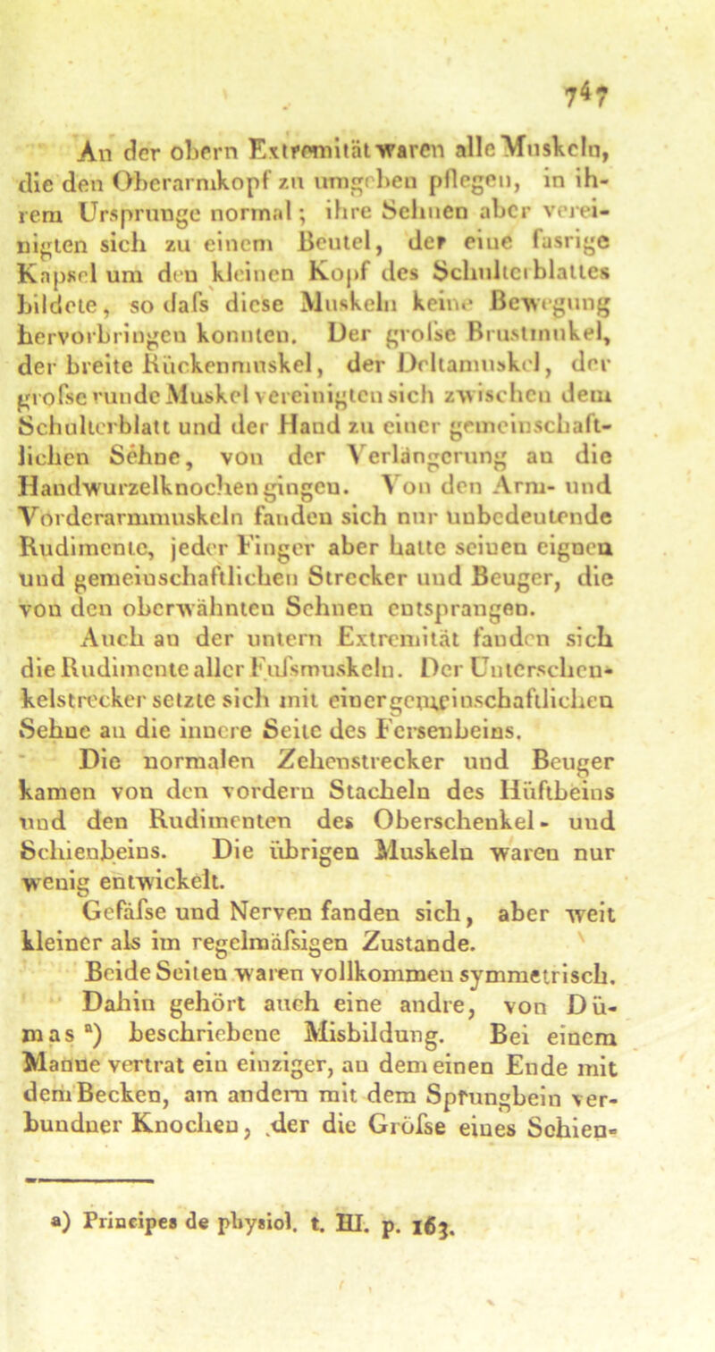 An der obern Extremität waren alle Muskeln, die den Oberarmkopf zu umgeben pflegen, in ih- rem Ursprünge normal; ihre Sehnen aber verei- nigten sich zu einem Beutel, der eiue fusrige Kapsel um den kleinen Kopf des Schultet blatte« bildete, so dafs diese Muskeln keine Bewegung hervorbringen konnten. Der gvolse Brustinnkel, der breite Kuckenmuskel, der Deltamuskel, der gvolse runde Muskel vereinigten sich zwischen dem Schulterblatt und der Hand zu einer gemeinschaft- lichen Sehne, von der Verlängerung au die Haudwurzelknochen gingen. Von den Arm- und Vorderarmmuskeln fanden sich nur unbedeutende Rudimente, jeder Finger aber batte seinen eigneu und gemeinschaftlichen Strecker und Beuger, die von den oberwähnteu Sehnen entsprangen. Auch an der untern Extremität fanden sich die Rudimente aller Fidsmuskeln. Der Cuterschen* kelstrecker setzte sich mit ein er gemfi nsch afllichen Sehue au die innere Seite des Fersenbeins. Die normalen Zclienstrecker und Beuger kamen von den vordem Stacheln des Hüftbeins nnd den Rudimenten des Oberschenkel- und Schienbeins. Die übrigen Muskeln waren nur wenig entwickelt. Gefäfse und Nerven fanden sich, aber weit kleiner als im regelnaäfsigen Zustande. Beide Seiten w aren vollkommen symmetrisch. Dahin gehört auch eine andre, von Dü- mas“) beschriebene Misbildung. Bei einem Manne vertrat ein einziger, au dem einen Ende mit demBecken, am andern mit dem Sprungbein \er- bundner Knochen, der die Gi öfse eines Schien« ») Principe» de pby»iol. t. HI. p. 163.