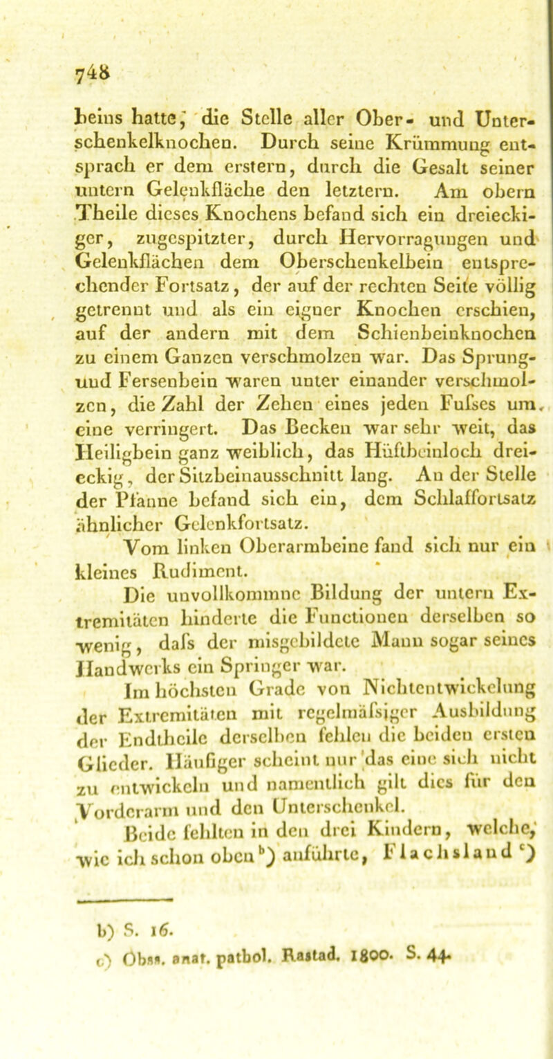 Beins hatte,' die Stelle aller Ober- und Unter- schenkelknoclien. Durch seine Krümmung ent- sprach er dem erstem, durch die Gesalt seiner untern Gelenkflache den letztem. Am obern Theile dieses Knochens befand sich ein dreiecki- ger, zugespitzter, durch Hervorragungen und Gelenkflächen dem Oberschenkelbein entspre- chender Fortsatz, der auf der rechten Seite völlig getrenut und als ein eigner Knochen erschien, auf der andern mit dem Schienbeinknochen zu einem Ganzen verschmolzen war. Das Sprung- uud Fersenbein waren unter einander verschmol- zen, die Zahl der Zehen eines jeden Fufses um. eine verringert. Das Becken war sehr weit, das Ileiligbein ganz weiblich, das Hüftbeinldch drei- eckig, der Sitzbeinausschnitt lang. Au der Stelle der Pfanne befand sich ein, dem Schlafforlsalz ähnlicher Gelenkfortsatz. Vom linken Oberarmbeine fand sich nur ein kleines Rudiment. Die uuvollkommnc Bildung der untern Ex- tremitäten hinderte die Functionen derselben so wenig , dafs der misgcbildcie Manu sogar seines Handwerks ein Springer war. Im höchsten Grade von Nichtcntwickelung der Extremitäten mit rcgelmäfsjger Ausbildung der Endthcilc derselben fehlen die beiden ersten Glieder. Häufiger scheint nur das eine sich nicht zu entwickeln und namentlich gilt dies für den Vorderarm und den Unterschenkel. Beide fehlten in den drei Kindern, welche,' wie ich schon oben1*} «tuführtc, l’lachslaud ) b) S. 16. t) Obs*, anat. patbol. Rajtad. IßOO. S. 44.