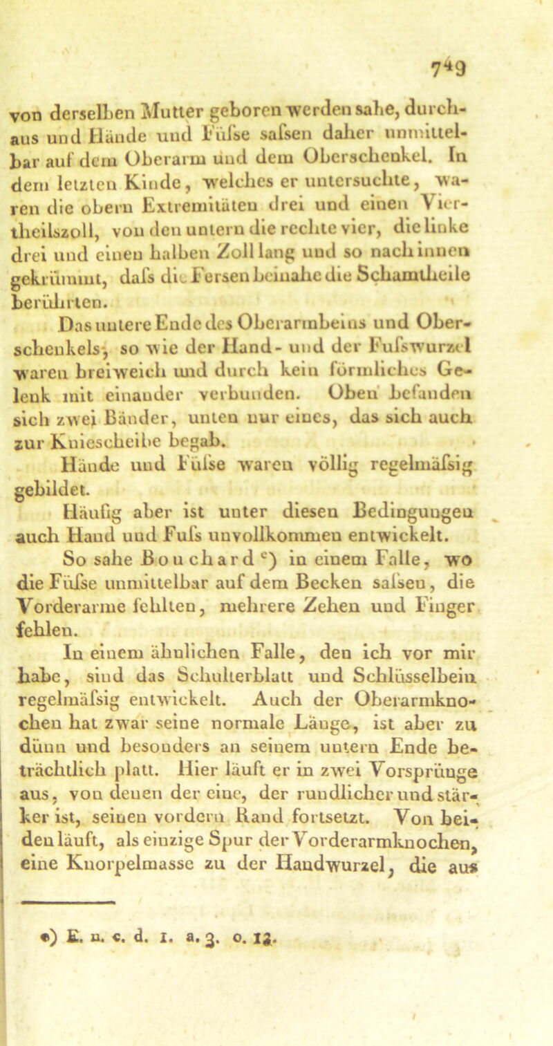 7*9 von derselben Mutter geboren werden sähe, durch- aus und Hände und Füfse safsen daher unmittel- bar auf dem Oberarm uud dem Oberschenkel. In dem letzten Kinde, welches er untersuchte, wa- ren die obern Extremitäten drei und einen Vier- tlieilszoll, vou den unteru die rechte vier, die linke drei und einen halben Zolllang uud so nach innen gekrümmt, dafs dL Fersen beinahe die Schamtheile beruh rten. Das untere Ende de» Oberarmbeins und Ober- schenkels', so wie der Hand - und der Fufs Wurzel waren breiweich und durch keiu förmliches Ge- lenk mit einauder verbunden. Oben befanden sich zwei Bänder, unteu nur eines, das sich auch zur Kniescheibe begab. Hände und Füfse waren völlig regelmäßig gebildet. Häufig aber ist uuter diesen Bedingungen auch Hand uud Fufs uuvollkonimeu entwickelt. So sähe ßouchard c) in einem Falle, wo die Füfse unmittelbar auf dem Becken salseu, die Vorderarme fehlten, mehrere Zehen uud Finger fehlen. In einem ähnlichen Falle, den ich vor mir habe, sind das Schulterblatt und Schlüsselbein regelmäfsig entwickelt. Auch der Oberarmkno- chen hat zwar seine normale Lauge, ist aber zu dünn und besonders an seinem untern Ende be- trächtlich platt. Hier läuft er in zwei Vorsprüuge aus, von deuen der eine, der rundlicher und stär- ker ist, seinen vordem Band fortsetzt. Von bei- den läuft, als einzige Spur der Vorderarmknochen, eine Knorpelmasse zu der Handwurzel, die au*