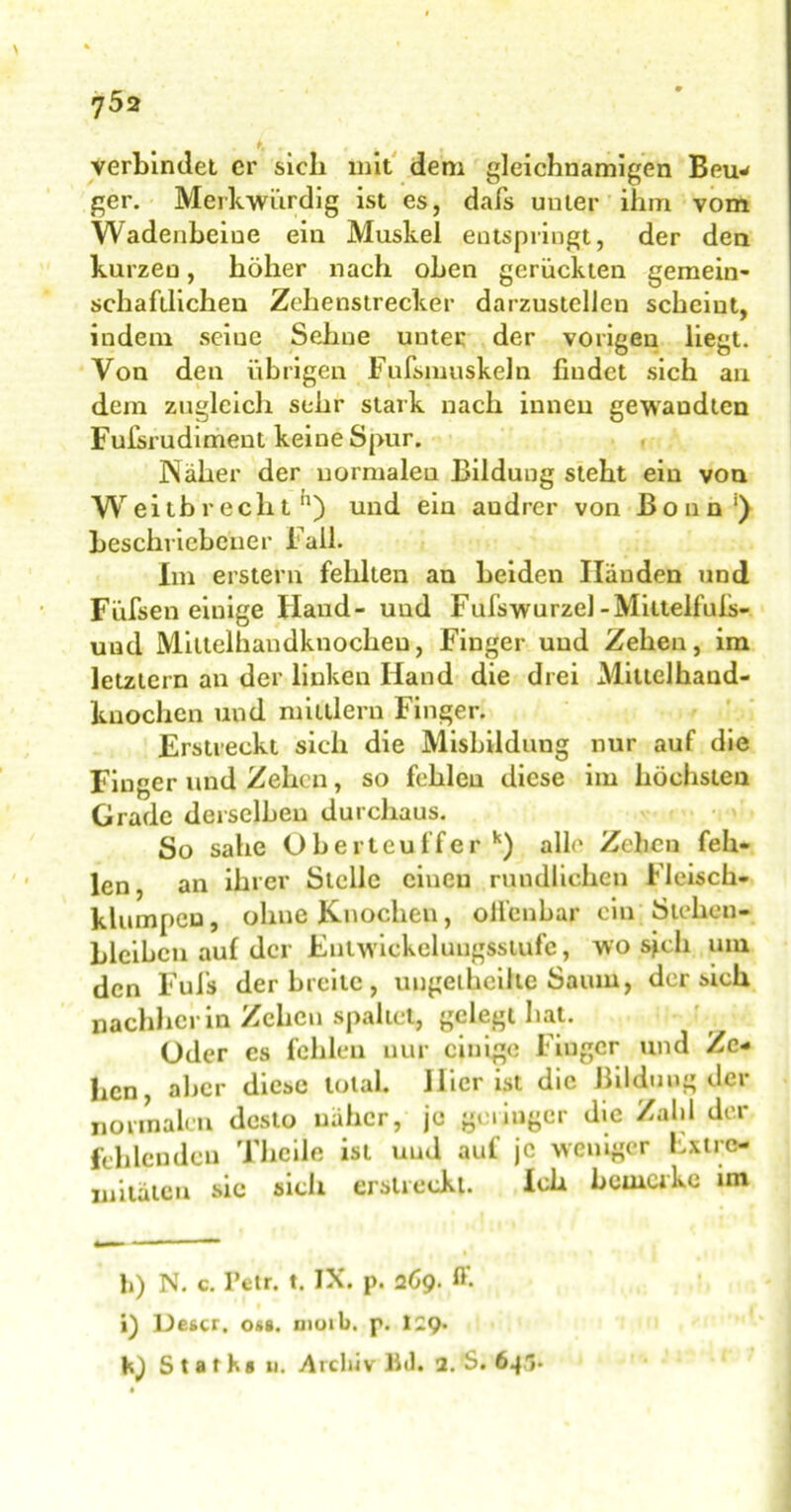 . . K „ , verbindet er sicli mit dem gleichnamigen Beu- ger. Merkwürdig ist es, dafs unter ihm vom Wadenbeine ein Muskel entspringt, der den kurzen, höher nach oben gerückten gemein- schaftlichen Zehenstrecker darzustellen scheint, indem seine Sehne uuter der vorigen liegt. Von den übrigen Fufsmuskeln findet sich au dem zugleich sehr stark nach innen gewaudten Fufsrudiment keine Spur. Näher der normalen Bildung steht ein von Weitbrecht11) und ein andrer von Bonn1) beschriebener Fall. Im erstem fehlten an beiden Händen und Füfsen einige Hand- und Fufswurzel-Mittelfufs- uud Miltelhandknocheu, Finger und Zehen, im letztem an der linken Hand die drei Mittelhand- kuochen und mildern Finger. Erstreckt sich die Misbildung nur auf die Finger und Zehen, so fehlen diese im höchsten Grade derselben durchaus. So sähe Oberteuffer k) alle Zcheu feh- len , an ihrer Stelle einen rundlichen Fleisch- klumpeu, ohne Knochen, olfenbar ein Stehen- blcibcn auf der Entwickelungsstufc, wo sich um den Fufs der breite , ungelheilte Saum, der sich nachher in Zehen spaltet, gelegt hat. Uder cs fehlen nur einige Fiuger und Ze- hen, aber diese total. Hier ist die Bildung der normalen desto näher, je geringer die Zahl der fehlenden TheÜe ist und auf je weniger Lxtrc- mitäten sic sich erstreckt. Ich bemerke im h) N. c. Petr. t. IX. p. 269. ff. i) Detcr. o»s. moib. p. I2Q. \n) Starh« u. Archiv Bd. 2.'S. 64,1.