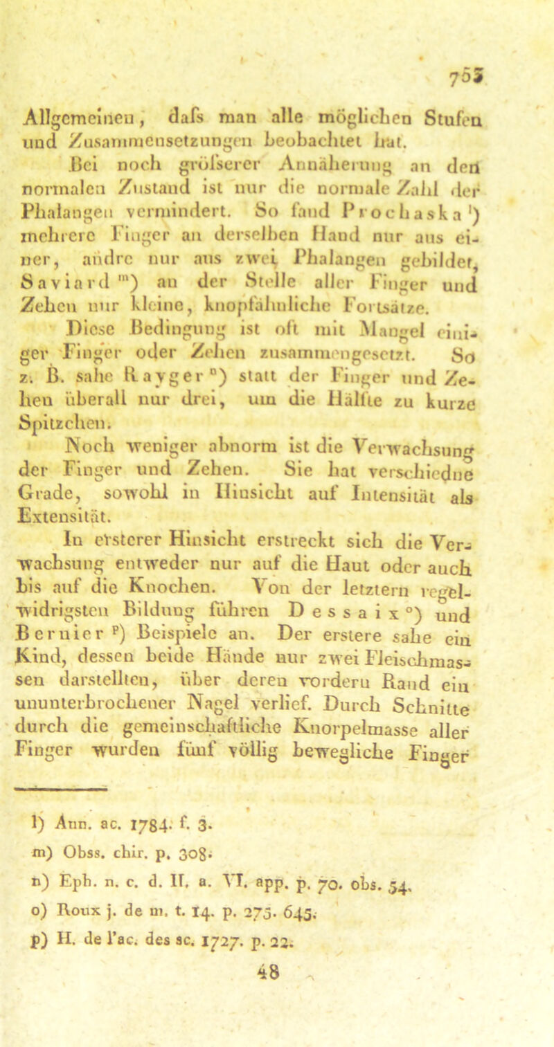 I 755 Allgemeinen, dafs man alle möglichen Stufen und Zusammensetzungen beobachtet hat. Bei noch größerer Annäherung an den normalen Zustand ist nur die normale Zahl der Phalangen vermindert. So fand Prochaska1) mehrere Finger an derselben Hand nur aus ei- ner, andre nur aus zwei. Phalangen gebildet, Saviard1) an der Stelle aller Finger und Zehen nur kleine, knopfäiinliehe Fortsätze. Diese Bedingung ist oft mit Mangel eini* ger Finger oder Zelten zusammengesetzt. So z. B. sähe Ray ger0) statt der Finger und Ze- lteu überall nur drei, um die Hallte zu kurze Spitzelten; Noch weniger abnorm ist die Verwachsung der Finger und Zehen. Sie hat verschicdue Grade, sowohl in Iliusichl auf Intensität als Extensität. In eVstcrer Hinsicht erstreckt sich die Ver- wachsung entweder nur auf die Haut oder auch bis auf die Knochen. Von der letztem regel- widrigsten Bildung führen D e s s a i x °) und B eruier p) Beispiele an. Der ersiere sähe ein Kind, dessen beide Hände nur zwei Fleischmas- sen darstellteu, über deren vordem Rand ein ununterbrochener Nagel verlief. Durch Schnitte durch die gemeinschaftliche Knorpelmasse aller Finger wurden füuf völlig bewegliche Finger , , • , l) Atin. ac. 1784- f 3- m) Obss. chir. p. ßog; n) Epb. n. c. d. IT. a. VI. app. p. jr0. obs. 54, o) Roux j. de ui. t. 14. p. 273. 645. p) H, de l’ac. des sc. 1727. p. 22. 48 .