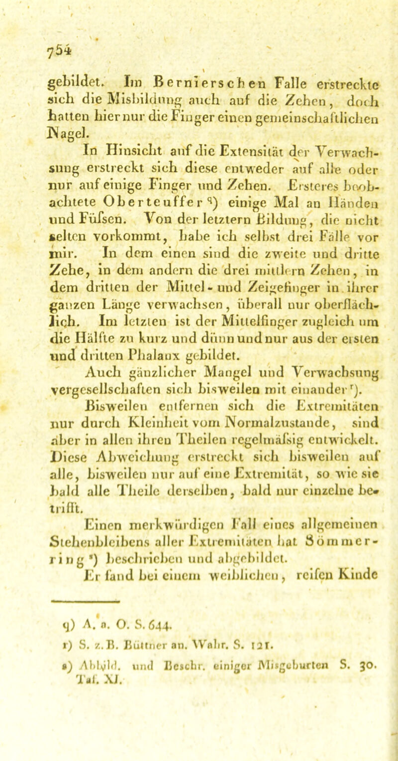 gebildet. Im B erni ers ch en Falle erstreckte sich die Ausbildung auch auf die Zehen, doch hatten hier nur die Finger einen gemeinschaftlichen Nagel. In Hinsicht auf die Extensität der Verwach- sung erstreckt sich diese entweder auf alle oder nur auf einige Finger und Zehen. Erste re? beob- achtete Oberteuffe r q) einige Mal an Händen und Füfscn. Von der letztem Bildung, die nicht selten vorkommt, bähe ich seihst drei Frille vor mir. In dem einen sind die zweite und dritte Zehe, in dem andern die drei mildern Zehen, in dem dritten der Mittel-und Zeigefinger in ihrer ganzen Länge verwachsen, überall nur oberfläch- lich. Im letzten ist der Mittelfinger zugleich um die Hälfte zu kurz und diüinundnur aus der eisten und dritten Phalanx gebildet. Auch gänzlicher Mangel und Verwachsung vergesellschaften sich bisweilen mit einanderr). Bisweilen entfernen sich die Extremitäten nur durch Kleinheit vom Normalzustände, sind aber in allen ihren Theilen regelmäßig entwickelt. Diese Abweichung erstreckt sich bisweilen auf alle, bisweilen nur auf eine Extremität, so wie sie buhl alle Tlieilc derselben, bald nur einzelne be* * trifft. Einen merkwürdigen Fall eiucs allgemeinen Stehenbleibens aller Extremitäten bat Sömmcr- ring *) beschrieben und abgebildct. Er fand bei einem weiblichen , reifen Kinde tj) A. n. O. S. 644. r) S. z. B. Büttner an. Wahr. S. t2T. •) Abbild, und Bcschr. einiger JMisgeburten S. 30. Tai. XJ.