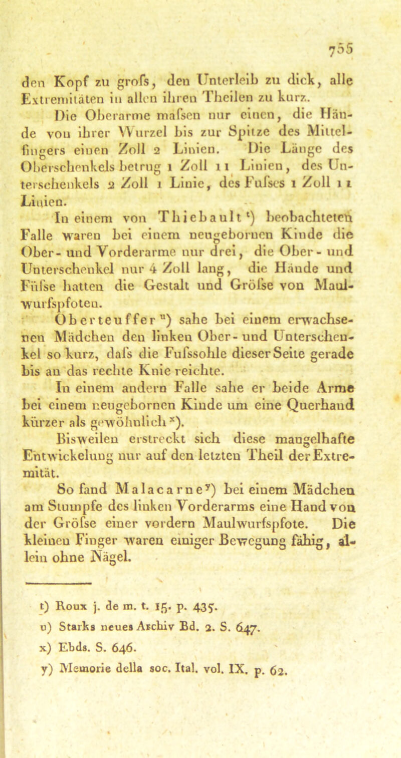 den Kopf zu grofs, den Unterleib zu dick, alle Extremitäten in allen ihren Thcilen zu kurz. Die Oberarme mafsen nur einen, die Hän- de von ihrer Wurzel bis zur Spitze des Mittel- fingers eiuen Zoll 2 Linien. Die Lange des Oberschenkels betrug 1 Zoll 11 Linien, des Un- terschenkels 2 Zoll 1 Linie, des Fufses 1 Zoll lt Linien. In einem von Thiebault*) beobachteten Falle waren bei einem neugeboruen Kinde die Ober - lind Vorderarme nur drei, die Ober - und Unterschenkel nur 4 Zoll lang, die Hände und Fiifse hatten die Gestalt und Gröise von Maul- Wurfspfoten. Oberteufferu) sähe bei einem erwachse- nen Mädchen den liukeu Ober-und Unterschen- kel so kurz, daifs die Fufssohle dieser Seite gerade bis an das rechte Knie reichte. In einem andern Falle sähe er beide Arme bei einem neugebornen Kiude um eine Querhaud kürzer als gewöhnlich*). Bisweilen erstreckt sich diese mangelhafte Entw ickelung nur auf den letzten Theil der Extre- mität. So fand M a 1 a c a r n e 7) bei einem Mädchen am Stumpfe des linken Vorderarms eine Hand von der Gröfse einer vordem Maulwurfspfote. Die kleinen Finger w'aren einiger Bewegung fähig, al- lein ohne Nägel. t) Roux j. de m. t. 15. p. 4351. u) Starks neue» Archiv Bd. 2. S. 647. x) Ebda. S. 646.