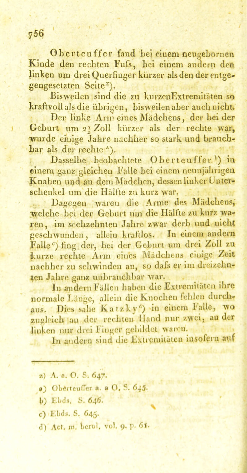 Ohertcuffcr fand bei ciuem neugehornen Kinde den rechten Fufs, bei einem andern den linken um drei Quei finger kürzer als den der entge- gengesetzten Seite2). Bisweilen sind die zu kurzeuExlremitäten so kraftvoll als die übrigen, bisweilen aber auch nicht. Der linke Arm eines Mädcheus, der bei der Geburt um 2* Zoll kürzer als der rechte war, •wurde einige Jahre nachher so stark und brauch- bar als der rechte A). Dasselbe beobachtete Obertcuffer b) in einem ganz gleichen Falle bei einem neunjährigen Knaben und an dem Mädchen, dessen linker Unter- schenkel um die Ilälftc zu kurz war. Dagegen waren die Arme des Mädchens, welche bei der Geburt um die Ilälftc zu kurz wa- ren, im sechzehnten Jahre zwar derb und nicht geschwunden, allein kraftlos. Jn einem andern Fallec) fing der, her der Geburt um drei Zoll zu kurze rechte Ann eines Mädchens einige Zeit nachher zu schwinden an, so dafs er im dreizehn- ten Jahre ganz unbrauchbar war. In andern Fällen haben die Extremitäten ilire normale Fange, allein die Knochen fehlen durch- aus. Dies sähe Katzky*1) in einem Falle, wo zugleich an der rechten Hand nur zwei, au der linken nur drei 1 mger gebildet waren. ln andern sind die Extremitäten insofern auf z) A. n. O. S. 647. ObArteu(Ter a. a O, ?. 643. b) Elnls. S. 646. c) Ebels. S. 645. d) Act. in. berol, vol. 9. ]>• dt-