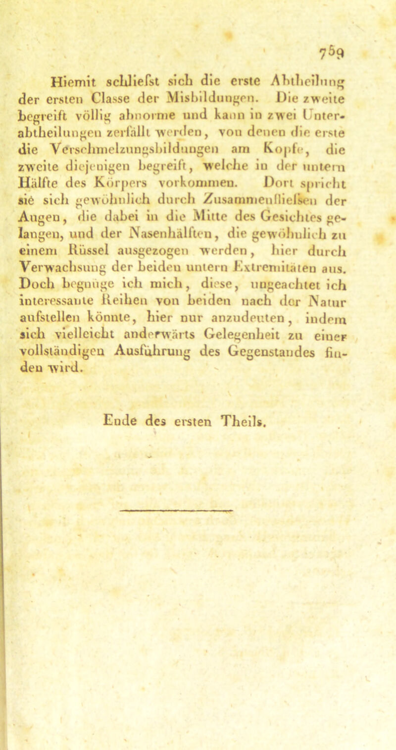 Hiemit schlierst sich die erste Ahtheilung der ersten Gasse der Misbildungcn. Die zweite begreift völlig abnorme und kann in zwei l nter- abtheilungeu zerfällt werden, von denen die erste die Vörschmelzungsbildungen am Kopfe, die zweite diejenigen begreift, welche iu der untern Hälfte des Körpers Vorkommen. Dort spricht sie sich gewöhnlich durch Zusammen(ließen der Augen, die dabei in die Mitte des Gesichtes ge- langen, und der Nasenhälften, die gewöhnlich zu einem liüssel ausgezogen werden, hier durch Verwachsung der beidou untern Extremitäten aus. Doch begnüge ich mich, diese, ungeachtet ich interessante Reihen von beiden nach der Natur aufstellen könnte, hier nur anzudeuten, indem sich vielleicht anderwärts Gelegenheit zu eiueF vollständigen Ausführung des Gegenstandes fin- den wird. Ende des ersten Theils,